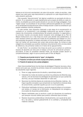 51PLAN DE MEJORA INSTITUCIONAL.
Parte III. Acerca de las estrategias y líneas de acción del Plan de Mejora Institucional
tadoras en el inicio de la escolaridad o de cada ciclo escolar –orales y/o escritas-, cabe
esperar que cada quien vaya descubriendo su aplicación en cada requerimiento y en
cada situación particular.
Este supuesto “descubrimiento” del régimen académico se acompaña de otra su-
posición. Si un estudiante no capta rápidamente qué se espera de él/ella en cada mo-
mento, es probable que pronto quede ubicado en una zona de riesgo pedagógico. Esas
“reglas nuevas” se concretizan en las primeras calificaciones globales de una materia,
en la variabilidad de estipulaciones sobre el trabajo escolar o sobre la acreditación que
pueden establecer distintos profesores.
En este sentido, todo dispositivo destinado a esta etapa de la escolarización se
convierte en un compromiso y una estrategia institucional que apunta a revisar y
mejorar dos dimensiones complementarias del proyecto educativo: lo organizativo y
lo curricular. Cuando una escuela decide incorporar como estrategia de su Plan de
Mejora Institucional una o más líneas de acción para atender esta problemática, se
hace necesario prever que parte de la tarea de los profesores que trabajan en una u
otra propuesta sea generar un trabajo articulado con los demás docentes que interac-
túan con los/las con alumnos/as que cursan esta primera etapa. Se incluye en esta
categoría las actividades que pudieran diseñarse conjuntamente entre una secundaria
de referencia y las primarias rurales en el marco de los agrupamientos.
En este Punto 1 se consideran tres líneas de acción que se centran en conformar
equipos de docentes por área para el trabajo curricular de articulación primaria –
secundaria. Si bien se consideran distintas líneas, las escuelas pueden decidir su
complementariedad, según lo que se priorice para el Plan de Mejora:
1.1. Propuestas para el período inicial de “repaso” y de diagnóstico
1.2. Propuestas curriculares para articular el pasaje entre primaria y secundaria
1.3. Propuesta de equipos por área y parejas pedagógicas
¿Qué intencionalidad tienen los tres tipos de estrategias? Disponer recursos y situa-
ciones como para que, durante los primeros meses de la escolaridad secundaria, los/
las estudiantes vayan logrando:
Poner en juego experiencias de estudio y aprendizaje previas.
Interpretar los modos de enseñar que tienen los profesores de diferentes asig-
naturas, a fin de reconocer las estrategias de aprendizaje con que cuentan los
alumnos y las que necesitan desarrollar en cada caso.
Reconocer los distintos tópicos de contenidos de las diferentes materias, dis-
tinguir aquellos conceptos cuya comprensión es importante en diversas áreas
de conocimiento y aprender aquello que aún no se ha aprendido.
Profundizar habilidades de lectura, poniendo especial énfasis en la compren-
sión lectora, el manejo de la información, la interpretación de consignas y
enunciados de situaciones problemáticas.
Mejorar habilidades para la escritura a partir de situaciones de enseñanza
que acerquen recursos válidos para producir diferentes tipos de textos.
Resolver situaciones problemáticas individualmente y con ayuda de los adul-
tos y los pares y avanzar gradualmente en la cantidad y complejidad del
material a estudiar.
 