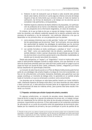 53PLAN DE MEJORA INSTITUCIONAL.
Parte III. Acerca de las estrategias y líneas de acción del Plan de Mejora Institucional
Elaborar el plan de evaluación que se llevará a cabo durante este período
desde cada materia, teniendo en cuenta algunos criterios comunes de trabajo
respecto al tipo de instrumento que conviene utilizar, el modo de resolver la
calificación, las formas de devolución y de trabajo con los alumnos que se
consideran más pertinentes y enriquecedoras.
Habilitar espacios colectivos de diseño didáctico de propuestas, con participa-
ción de profesores de la misma o de diferentes materias, que permitan hacer
un uso prospectivo de la información diagnóstica, en clave de enseñanza.
En síntesis, de lo que se trata es de que un equipo de trabajo impulse y movilice
entre los docentes una reflexión sostenida respecto de la relación existente entre los
procesos de enseñanza y los de evaluación –con particular referencia a los que se
desarrollan en los primeros años- en una perspectiva que los plantee:
como procesos dinámicos que no sólo permiten “contar con” información so-
bre los aprendizajes que los alumnos “traen” de la primaria, sino que además
den oportunidad de explorar las estrategias de aprendizaje que los alumnos
son capaces de utilizar a la hora de emprender nuevos desafíos académicos6
,
con sentido formativo en tanto contribuyan a plantear el “error” -o lo que
aún “falta”- como una oportunidad más de estudio y aprendizaje. En este
sentido debieran invitar a pensar situaciones de aprendizaje que permitan a
los alumnos tener una primera aproximación a las diferentes modalidades de
estudio que la escuela secundaria les propone.
Desde esta perspectiva, el “repaso” y el “diagnóstico” inicial no implica sólo volver
sobre lo teóricamente trabajado durante la etapa anterior, sino que devienen en una
serie de situaciones previstas para que cada alumna/o pueda poner en juego lo que es
capaz de hacer con ayuda de otros -pares, profesores, tutores-, integrando y al mismo
tiempo desafiando los aprendizajes anteriores.
La inclusión de esta línea de acción en el Plan de Mejora Institucional puede formar
parte de una estrategia más amplia dirigida a la etapa de inicio de la escolaridad, con
foco en las articulaciones curriculares necesarias diseñadas para garantizar que ese
pasaje constituya un momento de diálogo entre: lo aprendido en un sentido amplio
hasta el momento y lo que se comenzará a construir como conocimiento.
Los docentes que se impliquen en esta tarea podrían hacerlo con horas institucio-
nales, diseñando espacios de trabajo entre ellos y con otros docentes de cada materia
o área curricular y/o, si esta estructura formase parte de la organización escolar, con
las coordinaciones de áreas de materias afines, para quienes esta tarea resulta inhe-
rente a su función.
1.2. Propuestas curriculares para articular el pasaje entre primaria y secundaria
En algunas jurisdicciones, un conjunto de escuelas vienen desarrollando, como
línea de acción a cargo de un equipo de profesores de primer año, un trabajo compar-
tido con maestros/as de los últimos dos años de las escuelas primarias de las cuales
provienen mayormente sus alumnos. El foco está puesto en los contenidos prioritarios
de articulación en un punto de encuentro entre las expectativas de terminación plan-
teadas por los maestros de primaria y las que constituyen el punto de partida de los
6. Resulta en este punto muy valioso el aporte que los equipos de tutorías puedan hacer al desarrollo de estas
propuestas, en tanto pueden indagar conjuntamente con los alumnos las habilidades que tienen para buscar
información y organizarla de otro modo, hipotetizar, preguntar, identificar alternativas de resolución de proble-
mas, organizarse para estudiar, cooperar entre ellos en función de una tarea, etc.
 
