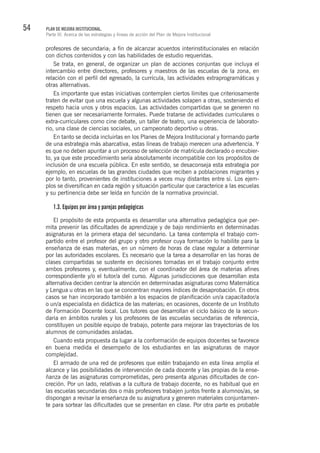54 PLAN DE MEJORA INSTITUCIONAL.
Parte III. Acerca de las estrategias y líneas de acción del Plan de Mejora Institucional
profesores de secundaria; a fin de alcanzar acuerdos interinstitucionales en relación
con dichos contenidos y con las habilidades de estudio requeridas.
Se trata, en general, de organizar un plan de acciones conjuntas que incluya el
intercambio entre directores, profesores y maestros de las escuelas de la zona, en
relación con el perfil del egresado, la currícula, las actividades extraprogramáticas y
otras alternativas.
Es importante que estas iniciativas contemplen ciertos límites que criteriosamente
traten de evitar que una escuela y algunas actividades solapen a otras, sosteniendo el
respeto hacia unos y otros espacios. Las actividades compartidas que se generen no
tienen que ser necesariamente formales. Puede tratarse de actividades curriculares o
extra-curriculares como cine debate, un taller de teatro, una experiencia de laborato-
rio, una clase de ciencias sociales, un campeonato deportivo u otras.
En tanto se decida incluirlas en los Planes de Mejora Institucional y formando parte
de una estrategia más abarcativa, estas líneas de trabajo merecen una advertencia. Y
es que no deben apuntar a un proceso de selección de matrícula declarado o encubier-
to, ya que este procedimiento sería absolutamente incompatible con los propósitos de
inclusión de una escuela pública. En este sentido, se desaconseja esta estrategia por
ejemplo, en escuelas de las grandes ciudades que reciben a poblaciones migrantes y
por lo tanto, provenientes de instituciones a veces muy distantes entre sí. Los ejem-
plos se diversifican en cada región y situación particular que caracterice a las escuelas
y su pertinencia debe ser leída en función de la normativa provincial.
1.3. Equipos por área y parejas pedagógicas
El propósito de esta propuesta es desarrollar una alternativa pedagógica que per-
mita prevenir las dificultades de aprendizaje y de bajo rendimiento en determinadas
asignaturas en la primera etapa del secundario. La tarea contempla el trabajo com-
partido entre el profesor del grupo y otro profesor cuya formación lo habilite para la
enseñanza de esas materias, en un número de horas de clase regular a determinar
por las autoridades escolares. Es necesario que la tarea a desarrollar en las horas de
clases compartidas se sustente en decisiones tomadas en el trabajo conjunto entre
ambos profesores y, eventualmente, con el coordinador del área de materias afines
correspondiente y/o el tutor/a del curso. Algunas jurisdicciones que desarrollan esta
alternativa deciden centrar la atención en determinadas asignaturas como Matemática
y Lengua u otras en las que se concentran mayores índices de desaprobación. En otros
casos se han incorporado también a los espacios de planificación un/a capacitador/a
o un/a especialista en didáctica de las materias; en ocasiones, docente de un Instituto
de Formación Docente local. Los tutores que desarrollan el ciclo básico de la secun-
daria en ámbitos rurales y los profesores de las escuelas secundarias de referencia,
constituyen un posible equipo de trabajo, potente para mejorar las trayectorias de los
alumnos de comunidades aisladas.
Cuando esta propuesta da lugar a la conformación de equipos docentes se favorece
en buena medida el desempeño de los estudiantes en las asignaturas de mayor
complejidad.
El armado de una red de profesores que estén trabajando en esta línea amplía el
alcance y las posibilidades de intervención de cada docente y las propias de la ense-
ñanza de las asignaturas comprometidas, pero presenta algunas dificultades de con-
creción. Por un lado, relativas a la cultura de trabajo docente, no es habitual que en
las escuelas secundarias dos o más profesores trabajen juntos frente a alumnos/as, se
dispongan a revisar la enseñanza de su asignatura y generen materiales conjuntamen-
te para sortear las dificultades que se presentan en clase. Por otra parte es probable
 