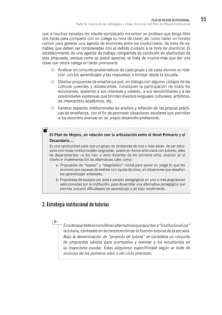 55PLAN DE MEJORA INSTITUCIONAL.
Parte III. Acerca de las estrategias y líneas de acción del Plan de Mejora Institucional
que a muchas escuelas les resulte complicado encontrar un profesor que tenga libre
dos horas para compartir con un colega su hora de clase; así como hallar un horario
común para generar una agenda de reuniones entre los involucrados. Se trata de va-
riables que deben ser consideradas con el debido cuidado a la hora de planificar. El
establecimiento de una agenda de trabajo compartida es condición de efectividad de
esta propuesta, porque como se podrá apreciar, se trata de mucho más que dar una
clase con otro/a colega en tanto promoverá:
Analizar en conjunto problemáticas de cada grupo y de cada alumno en rela-
ción con los aprendizajes y las respuestas a brindar desde la escuela.
Diseñar propuestas de enseñanza que, en diálogo con algunos códigos de las
culturas juveniles y adolescentes, convoquen la participación de todos los
estudiantes, apelando a sus intereses y saberes, a sus sensibilidades y a las
posibilidades expresivas que brindan diversos lenguajes culturales, artísticos,
de intercambio académico, etc.
Generar espacios institucionales de análisis y reflexión de las propias prácti-
cas de enseñanza, con el fin de promover situaciones escolares que permitan
a los docentes avanzar en su propio desarrollo profesional.
2. Estrategia institucional de tutorías
Enesteapartadoseconsideranalternativasqueapuntana“institucionalizar”
la tutoría, centradas en la construcción de la función tutorial de la escuela.
Bajo la denominación de “proyecto de tutoría” se considera un conjunto
de propuestas válidas para acompañar y orientar a los estudiantes en
su trayectoria escolar. Éstas adquieren especificidad según se trate de
alumnos de los primeros años o del ciclo orientado.
El Plan de Mejora, en relación con la articulación entre el Nivel Primario y el
Secundario…
Es una oportunidad para que un grupo de profesores de una o más áreas, de ser nece-
sario con horas institucionales asignadas, pueda en forma articulada con tutores, jefes
de departamentos –si los hay- y otros docentes de los primeros años, avanzar en el
diseño e implementación de alternativas tales como:
a. Propuestas de “repaso” y “diagnóstico” inicial para poner en juego lo que los
alumnos son capaces de realizar con ayuda de otros, en situaciones que desafían
los aprendizajes anteriores.
b. Propuestas de equipos por área y parejas pedagógicas en una o más asignaturas
seleccionadas por la institución, para desarrollar una alternativa pedagógica que
permita prevenir dificultades de aprendizaje y de bajo rendimiento.
 
