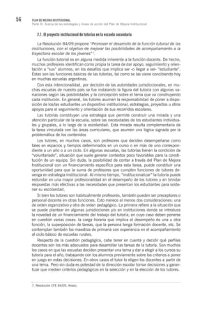 56 PLAN DE MEJORA INSTITUCIONAL.
Parte III. Acerca de las estrategias y líneas de acción del Plan de Mejora Institucional
2.1. El proyecto institucional de tutorías en la escuela secundaria
La Resolución 84/09 propone “Promover el desarrollo de la función tutorial de las
instituciones, con el objetivo de mejorar las posibilidades de acompañamiento a la
trayectoria escolar de los jóvenes” 7
.
La función tutorial es en alguna medida inherente a la función docente. De hecho,
muchos profesores identifican como propia la tarea de dar apoyo, seguimiento y orien-
tación a “sus” alumnos, en los desafíos que implica ser -o llegar a ser- “estudiante”.
Éstas son las funciones básicas de las tutorías, tal como se las viene concibiendo hoy
en muchas escuelas argentinas.
Con esta intencionalidad, por decisión de las autoridades jurisdiccionales, en mu-
chas escuelas de nuestro país se fue instalando la figura del tutor/a con algunas va-
riaciones según las posibilidades y la concepción sobre el tema que va construyendo
cada institución. En general, los tutores asumen la responsabilidad de poner a dispo-
sición de los/las estudiantes un dispositivo institucional, estrategias, proyectos u otros
apoyos para el seguimiento y orientación de sus recorridos escolares.
Las tutorías constituyen una estrategia que permite construir una mirada y una
atención particular de la escuela, sobre las necesidades de los estudiantes individua-
les y grupales, a lo largo de la escolaridad. Esta mirada resulta complementaria de
la tarea vinculada con las áreas curriculares, que asumen una lógica signada por la
problemática de los contenidos
Los tutores, en muchos casos, son profesores que deciden desempeñarse como
tales en espacios y tiempos determinados en un curso o en más de uno correspon-
diente a un año o a un ciclo. En algunas escuelas, las tutorías tienen la condición de
“voluntariado”, situación que suele generar contextos poco favorables para la consti-
tución de un equipo. Sin duda, la posibilidad de contar a través del Plan de Mejora
Institucional con un financiamiento específico para esta tarea, puede constituir una
oportunidad para que la suma de profesores que cumplen funciones de tutores de-
venga en estrategia institucional. Al mismo tiempo, “institucionalizar” la tutoría puede
redundar en una mayor profesionalidad en el desempeño de los tutores y en brindar
respuestas más efectivas a las necesidades que presentan los estudiantes para soste-
ner su escolaridad.
Si bien los tutores son habitualmente profesores, también pueden ser preceptores o
personal docente en otras funciones. Esto merece al menos dos consideraciones: una
de orden organizativo y otra de orden pedagógico. La primera refiere a la situación que
se puede plantear en algunas jurisdicciones y/o en instituciones donde se introduce
la novedad de un financiamiento del trabajo del tutor/a; en cuyo caso deben ponerse
en cuestión varias cosas: la carga horaria que implica el desempeño de una u otra
función, la superposición de tareas, que la persona tenga formación docente, etc. Se
contemplan también los maestros de primaria con experiencia en el acompañamiento
al ciclo básico de escuelas rurales.
Respecto de la cuestión pedagógica, cabe tener en cuenta y decidir qué perfiles
docentes son los más adecuados para desarrollar las tareas de la tutoría. Son muchos
los casos en que las escuelas deciden presentar una terna y dar a elegir a los cursos su
tutor/a para el año, trabajando con los alumnos previamente sobre los criterios a poner
en juego en estas decisiones. En otros casos el tutor lo eligen los docentes a partir de
una terna. Pero sin duda es potestad de la dirección escolar tomar decisiones y garan-
tizar que medien criterios pedagógicos en la selección y en la elección de los tutores.
7. Resolución CFE 84/09, Anexo.
 