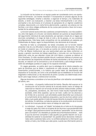 57PLAN DE MEJORA INSTITUCIONAL.
Parte III. Acerca de las estrategias y líneas de acción del Plan de Mejora Institucional
La inclusión de los tutores en un equipo puede ser considerada como una oportu-
nidad de formación. Los tutores necesitan ir incorporando en proceso algunas de las
siguientes estrategias: enseñar a estudiar, a organizar el tiempo y los materiales de
estudio, a rendir una evaluación, a resolver una tarea individualmente o con otros;
acompañar a los alumnos/as en el proceso de apropiarse de un régimen académico
complejo, desconocido y en cierta forma atemorizante; y generar una alianza con las
familias y con otros colegas profesores de los cursos para ponerla a favor de la esco-
laridad de los adolescentes.
La función tutorial oscila entre dos cuestiones complementarias: una más académi-
ca y otra más ligada a lo vincular. Los tutores debieran ser quienes se responsabilicen
del seguimiento individual de cada estudiante; por ejemplo a través de un legajo por
alumno/a completado a lo largo de todo el ciclo y de los grupos, en sus sucesivas
reconfiguraciones. Esta tarea suele compartirse con los preceptores y/o asesores y/o
Profesionales de Apoyo, según la disponibilidad y las decisiones de la escuela.
Asumida en toda su complejidad, las tareas vinculadas con la función tutorial
presentan más de una dificultad e implican afrontar una serie de tensiones. Por esto,
se insiste en proponer que, si la escuela ya cuenta con tutores para todos los años,
el Plan de Mejora Institucional sea una oportunidad para que éstos conformen un
equipo y generen reuniones de trabajo específicas y comunes con una frecuencia a
determinar, entre los que atienden cursos del ciclo básico y quienes se dedican al
Ciclo Orientado. En ellas resultará posible discutir cuestiones relativas al proceso que
van describiendo las trayectorias escolares de los/las estudiantes y de los cursos en la
escuela, en relación con la convivencia y con el rendimiento y para dialogar también,
sobre las estrategias puestas en juego en los espacios tutoriales.
En rasgos generales, se podría decir que la estrategia de la tutoría presenta una
serie de tensiones que se deben ir resolviendo en cada escuela, de acuerdo a los
lineamientos jurisdiccionales, a la historia que pueda haber ido describiendo este
dispositivo en la escuela, así como a las prioridades que se establecen en función del
diagnóstico institucional y a las decisiones de poner a prueba una determinada orien-
tación para luego evaluar y redireccionar acciones.
Algunas tensiones a considerar a la hora de planificar o de rediseñar una estrategia
de tutoría, son:
Los tutores – el proyecto institucional de tutoría: Resulta vital avanzar en la
construcción de la función tutorial de la escuela dando marco al trabajo de
cada tutor en relación con la función de otros actores institucionales: profeso-
res, preceptores, secretarios, etc. Del mismo modo resulta importante haber
acordado, entre otros aspectos: qué es ser tutor; cuáles son los alcances y
los límites de su accionar; qué actividades puede desarrollar que conduzcan
al cumplimiento de los objetivos propuestos y que los alumnos valoren como
tales y qué puede aportar el resto del equipo docente al proyecto institucional
de tutorías. En definitiva, se trata de avanzar en la construcción de la función
tutorial de la escuela dando marco al trabajo de cada tutor.
Lo individual – lo grupal: ¿el “objeto” de trabajo de un tutor es el o los grupos
a cargo de cada uno o bien el ocuparse de los alumnos cuya escolaridad está
en riesgo? ¿Qué pertinencia tienen las temáticas “personales” de los alumnos
para una tutoría? ¿Es deseable y/o posible escuchar/resolver/contener… todo
lo que los alumnos comparten o sólo aquello que guarda relación con la po-
sibilidad de sostener la escolaridad? ¿Es posible tomar decisiones institucio-
nales sobre cuestiones tales como: la confidencialidad de la información que
recibe un tutor y los límites que cabe poner, cuando esa información pone en
 
