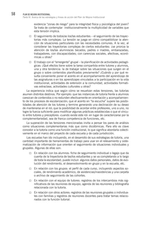 58 PLAN DE MEJORA INSTITUCIONAL.
Parte III. Acerca de las estrategias y líneas de acción del Plan de Mejora Institucional
evidencia “zonas de riesgo” para la integridad física y psicológica del joven?
Se trata de contemplar institucionalmente la multiplicidad de variables que
esta tensión implica.
El seguimiento de todos/as los/las estudiantes – el seguimiento de las trayec-
torias más complejas: La tensión se juega en cómo compatibilizar la aten-
ción de situaciones particulares con las necesidades comunes. A la vez, al
considerar las trayectorias complejas de ciertos estudiantes: ¿se prioriza la
atención de los/las alumnos/as becados; padres o madres, embarazadas;
trabajadores; con discapacidades; con carencias sociales, afectivas, econó-
micas u otras?
El trabajo con el “emergente” grupal – la planificación de actividades pedagó-
gicas: ¿Qué efectos tiene sobre la tarea compartida entre tutores y alumnos,
una y otra tendencia: la de trabajar sobre las situaciones que surgen en el
grupo o sobre contenidos planificados previamente? ¿Cuándo y por qué re-
sulta conveniente poner el acento en el acompañamiento del aprendizaje de
las asignaturas o en los aprendizajes vinculados a la participación en la vida
institucional, actividades de extensión a la comunidad, actividades formati-
vas extraclase, actividades culturales u otras?
La experiencia indica que según cómo se resuelvan estas tensiones, las tutorías
asumen distintos destinos. Por ejemplo: que las instancias de tutoría frente a alumnos
carezcan de contenidos o no redunden efectivamente en orientación y acompañamien-
to de los procesos de escolarización; que el acento en “la escucha” supere las posibi-
lidades de atención de los tutores y termine generando una declinación de su deseo
de mantenerse en el rol; que la posibilidad de acordar entre profesores, uno a uno, no
logre la fuerza suficiente para modificar algunas prácticas establecidas o que el víncu-
lo entre tutores y preceptores -cuando existe este rol- en lugar de caracterizarse por la
complementariedad, sea de franca competencia de funciones, etc.
La superación de las tensiones mencionadas invita a pensar los pares de análisis
como situaciones complementarias más que como dicotómicas. Para ello es clave
concebir a la tutoría como una función institucional, lo que significa abordarla colecti-
vamente en el marco del proyecto de cada escuela y de cada jurisdicción.
Las escuelas han ido incluyendo, en el desarrollo de sus estrategias de tutoría, una
cantidad importante de herramientas de trabajo para usar en el relevamiento y siste-
matización de información que orienten el seguimiento de situaciones individuales y
grupales. Algunas de ellas son:
En relación con los alumnos: ficha de seguimiento individual o legajo que da
cuenta de la trayectoria de las/los estudiantes y se va completando a lo largo
de toda la escolaridad; puede incluir: algunos datos personales, datos de evo-
lución del rendimiento, el desenvolvimiento en grupo y en la escuela, etc.
En relación con los grupos: el perfil de cada curso, incluyendo aspectos so-
ciales, de rendimiento académico, de asistencias/inasistencias y una carpeta
o archivo de seguimiento de las cohortes.
En relación con el equipo de tutores: registros de los intercambios más sig-
nificativos de las reuniones de equipo; agenda de las reuniones y bibliografía
relacionada con la tutoría.
En relación con otros actores: registros de las reuniones grupales o individua-
les con familias y registros de reuniones docentes para tratar temas relacio-
nados con la función tutorial.
 