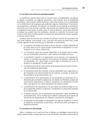 59PLAN DE MEJORA INSTITUCIONAL.
Parte III. Acerca de las estrategias y líneas de acción del Plan de Mejora Institucional
2.2. Las tutorías en los inicios de la escolaridad secundaria
La experiencia parece indicar que en muchos casos, la problemática que genera
el ingreso se extiende, con algunas variaciones, a los primeros años de escolaridad
secundaria. Esta situación podría explicarse, entre otros factores, por la inestabilidad
en la conformación de los grupos que evidencian algunas instituciones. En las escue-
las vespertinas y nocturnas, por ejemplo, es frecuente que los grupos se constituyan
más tarde que en las diurnas y también, que durante los primeros años se organicen
y reorganicen varias veces. En estos casos, el “plus de atención” que le pone la tutoría
al trabajo que puedan hacer los profesores, redunda en condición de inclusión para
muchos alumnos/as, también aporta al proceso que necesariamente implica apropiar-
se de una nueva cultura.
La tutoría para los alumnos que transitan los primeros tramos del secundario sea
que recién ingresen, que recursen o aún, que sean alumnos/as de otros años, puede
cumplir alguna/s de las funciones que se describen a continuación:
La recepción de los/las alumnos/as y de sus familias o adultos referentes en
el nuevo nivel y/o en la nueva escuela, favoreciendo la apropiación y la par-
ticipación en la cultura institucional.
La información sobre los recursos disponibles en la escuela para la resolu-
ción de necesidades particulares o para realizar actividades comunes.
La orientación respecto a la organización de los tiempos y los espacios es-
colares, la normativa que organiza la convivencia, los deberes y derechos de
los estudiantes, etc.; dando lugar a nuevas ideas y opiniones con el fin de
favorecer la apropiación de estas pautas.
La colaboración para la conformación de los grupos de aula para la construc-
ción de contextos de aprendizaje.
El acompañamiento que necesitan muchos estudiantes para organizarse en
dar respuesta a los requerimientos de las materias: el estudio, la resolución
de las tareas y de las evaluaciones, etc.
La planificación de la participación de los estudiantes en situaciones de in-
tercambio para compartir experiencias y/o saberes de diferentes campos del
conocimiento (disciplinares, artísticos, recreativos) con estudiantes de otros
años, para generar una mayor apropiación del espacio escolar.
La planificación de situaciones en las que los/las alumnos/as pongan en jue-
go su capacidad creativa y productiva, incluyéndose en propuestas escolares
no convencionales.
El análisis conjunto con los estudiantes que presentan mayor necesidad de
acompañamiento, de los motivos que hubiesen ocasionado acumulación de
situaciones de desaprobación de materias o ausentismos prolongados.
El desarrollo de actividades de apropiación del régimen académico (normas
de asistencia, de evaluación y promoción, convivencia y otras que regulan la
experiencia escolar)
2.3. Las tutorías en el ciclo orientado
Definir o fortalecer en el marco del Plan de Mejora una estrategia institucional de
tutoría puede resultar una llave para que la escuela facilite y favorezca la permanencia
 