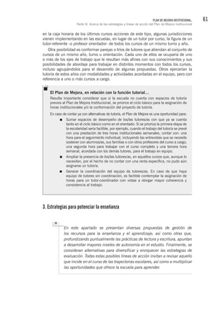 61PLAN DE MEJORA INSTITUCIONAL.
Parte III. Acerca de las estrategias y líneas de acción del Plan de Mejora Institucional
en la caja horaria de los últimos cursos acciones de este tipo, algunas jurisdicciones
vienen implementando en las escuelas, en lugar de un tutor por curso, la figura de un
tutor-referente -o profesor orientador- de todos los cursos de un mismo turno y año.
Otra posibilidad es conformar parejas o tríos de tutores que atiendan al conjunto de
cursos de un mismo año, turno u orientación. Cada uno de ellos se ocuparía de uno
o más de los ejes de trabajo que le resultan más afines con sus conocimientos y sus
posibilidades de abordaje para trabajar en distintos momentos con todos los cursos,
incluso agrupándolos para el desarrollo de algunas propuestas. Otros ejercerían la
tutoría de estos años con modalidades y actividades acordadas en el equipo, pero con
referencia a uno o más cursos a cargo.
3. Estrategias para potenciar la enseñanza
En este apartado se presentan diversas propuestas de gestión de
los recursos para la enseñanza y el aprendizaje; así como otras que,
profundizando puntualmente las prácticas de lectura y escritura, apuntan
a desarrollar mayores niveles de autonomía en el estudio. Finalmente, se
consideran alternativas para diversificar y enriquecer las estrategias de
evaluación. Todas estas posibles líneas de acción invitan a revisar aquello
que incide en el curso de las trayectorias escolares, así como a multiplicar
las oportunidades que ofrece la escuela para aprender.
El Plan de Mejora, en relación con la función tutorial…
Resulta importante considerar que si la escuela no cuenta con espacios de tutoría
previos al Plan de Mejora Institucional, se priorice el ciclo básico para la asignación de
horas institucionales y/o la conformación del proyecto de tutoría.
En caso de contar ya con alternativas de tutoría, el Plan de Mejora es una oportunidad para:
Sumar espacios de desempeño de los/las tutores/as con que ya se cuenta
tanto en el ciclo básico como en el orientado. Si se prioriza la primera etapa de
la escolaridad sería factible, por ejemplo, cuando el trabajo del tutor/a se prevé
con una prestación de tres horas institucionales semanales, contar con: una
hora para el seguimiento individual, incluyendo las entrevistas que se necesite
sostener con alumnos/as, sus familias o con otros profesores del curso a cargo;
una segunda hora para trabajar con el curso completo y una tercera hora
semanal, acordada con los demás tutores, para el trabajo en equipo.
Ampliar la presencia de los/las tutores/as, en aquellos cursos que, aunque lo
necesiten, por el hecho de no contar con una renta específica, no pudo aún
asignarse un tutor/a.
Generar la coordinación del equipo de tutores/as. En caso de que haya
equipo de tutores sin coordinación, es factible contemplar la asignación de
horas para un tutor-coordinador con vistas a otorgar mayor coherencia y
consistencia al trabajo.
 