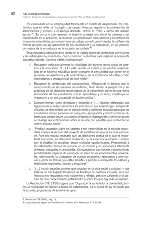 62 PLAN DE MEJORA INSTITUCIONAL.
Parte III. Acerca de las estrategias y líneas de acción del Plan de Mejora Institucional
“El currículum en su complejidad trasciende el listado de asignaturas, los con-
tenidos que en ellas se incluyen, las cargas horarias, regula la escolarización de
adolescentes y jóvenes y el trabajo docente, define el ritmo y forma del trabajo
escolar”. “Es por esto que repensar la enseñanza exige considerar los saberes a ser
transmitidos en el presente, la relación que promueven esos saberes y los diferentes
itinerarios entendidos como recorridos de trabajo con el conocimiento, las diferentes
formas posibles de agrupamiento de los estudiantes y la evaluación, en un proceso
de mejora de la enseñanza en la escuela secundaria”8
.
Esta propuesta institucional se centra en el trabajo sobre los contenidos curriculares
y las estrategias de enseñanza, como condición sustantiva para mejorar la propuesta
educativa escolar. Conlleva varias implicancias9
:
Recuperar institucionalmente la visibilidad del alumno como sujeto de dere-
cho a la educación. “(…) En este sentido el Estado y los adultos responsa-
bles en el sistema educativo deben otorgarle la centralidad que tienen en el
procesos de enseñanza y de aprendizaje y en la institución educativa, como
destinatarios y protagonistas de este hecho”.
Recuperar la centralidad del conocimiento. “Revalorizar el trabajo con el
conocimiento en las escuelas secundarias, tanto desde la perspectiva y las
prácticas de los docentes responsables de la transmisión como de una nueva
vinculación de los estudiantes con el aprendizaje y el saber, constituye un
imperativo y un eje sustancial de acción política”.
Comprometerse, como directivos y docentes a “(…) diseñar estrategias que
logren implicar subjetivamente a los alumnos en sus aprendizajes; rompiendo
vínculos de exterioridad con el conocimiento y abriendo espacios para que los
estudiantes inicien procesos de búsqueda, apropiación y construcción de sa-
beres que partan desde sus propios enigmas e interrogantes y permitan poner
en diálogo sus explicaciones sobre el mundo con aquellas que conforman el
acervo cultural social”.
“Producir acuerdos sobre los saberes a ser transmitidos en la escuela secun-
daria implica la revisión del proyecto de socialización que la escuela promue-
ve. Para ello resulta necesario que las decisiones acerca de lo que es impor-
tante transmitir, en diferentes instancias de la experiencia escolar, cumplan
con el objetivo de socializar desde múltiples oportunidades. Proponiendo a
los estudiantes formas de ubicarse en un mundo y en sociedades altamente
diversas, desiguales y cambiantes. Enriqueciendo sus visiones y promoviendo
sensibilidades capaces de reconocer el valor de los conocimientos universa-
les, estimulando la indagación de nuevos escenarios, estrategias y alternati-
vas a partir de formas que estén abiertas a percibir e interpretar los valores y
tradiciones regionales, locales y singulares”.
“(…) incluir aquellos saberes que circulan en la vida social y cultural, y que
todavía no han logrado trasponer las fronteras de nuestras escuelas, o lo han
hecho como respuestas muy incipientes y reflejas, pero sin suficiente articula-
ción con los conocimientos establecidos y sobre los que hay más consenso”.
La Resolución CFE 93/09 sugiere que “Organizar la variedad y la diversidad plan-
tea la necesidad de ofrecer a todos los estudiantes, en el curso de su recorrido por
la escuela, propuestas de enseñanza que:
8. Resolución CFE 84/09, pág. 11.
9. Los puntos que siguen se consideran en el Anexo de la Resolución CFE 84/09.
 