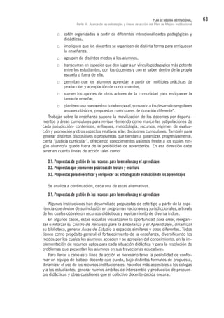 63PLAN DE MEJORA INSTITUCIONAL.
Parte III. Acerca de las estrategias y líneas de acción del Plan de Mejora Institucional
estén organizadas a partir de diferentes intencionalidades pedagógicas y
didácticas,
impliquen que los docentes se organicen de distinta forma para enriquecer
la enseñanza,
agrupen de distintos modos a los alumnos,
transcurran en espacios que den lugar a un vínculo pedagógico más potente
entre los estudiantes, con los docentes y con el saber, dentro de la propia
escuela o fuera de ella,
permitan que los alumnos aprendan a partir de múltiples prácticas de
producción y apropiación de conocimientos,
sumen los aportes de otros actores de la comunidad para enriquecer la
tarea de enseñar,
planteenunanuevaestructuratemporal,sumandoalosdesarrollosregulares
anuales clásicos, propuestas curriculares de duración diferente”.
Trabajar sobre la enseñanza supone la movilización de los docentes por departa-
mentos o áreas curriculares para revisar -teniendo como marco las estipulaciones de
cada jurisdicción- contenidos, enfoques, metodología, recursos, régimen de evalua-
ción y promoción y otros aspectos relativos a las decisiones curriculares. También para
generar distintos dispositivos o propuestas que tiendan a garantizar, progresivamente,
cierta “justicia curricular”, ofreciendo conocimientos valiosos frente a los cuales nin-
gún alumno/a quede fuera de la posibilidad de aprenderlos. En esa dirección cabe
tener en cuenta líneas de acción tales como:
3.1. Propuestas de gestión de los recursos para la enseñanza y el aprendizaje
3.2. Propuestas que promueven prácticas de lectura y escritura
3.3. Propuestas para diversificar y enriquecer las estrategias de evaluación de los aprendizajes
Se analiza a continuación, cada una de estas alternativas.
3.1. Propuestas de gestión de los recursos para la enseñanza y el aprendizaje
Algunas instituciones han desarrollado propuestas de este tipo a partir de la expe-
riencia que devino de su inclusión en programas nacionales y jurisdiccionales, a través
de los cuales obtuvieron recursos didácticos y equipamiento de diversa índole.
En algunos casos, estas escuelas visualizaron la oportunidad para crear, reorgani-
zar o reforzar su Centro de Recursos para la Enseñanza y el Aprendizaje, dinamizar
su biblioteca, generar Aulas de Estudio o espacios similares y otros diferentes. Todos
tienen como propósito general el fortalecimiento de la enseñanza, diversificando los
modos por los cuales los alumnos acceden y se apropian del conocimiento, en la im-
plementación de recursos aptos para cada situación didáctica y para la resolución de
problemas que presentan los alumnos en sus trayectorias educativas.
Para llevar a cabo esta línea de acción es necesario tener la posibilidad de confor-
mar un equipo de trabajo docente que pueda, bajo distintos formatos de propuesta,
dinamizar el uso de los recursos institucionales, hacerlos más accesibles a los colegas
y a los estudiantes; generar nuevos ámbitos de intercambio y producción de propues-
tas didácticas y otras cuestiones que el colectivo docente decida encarar.
 
