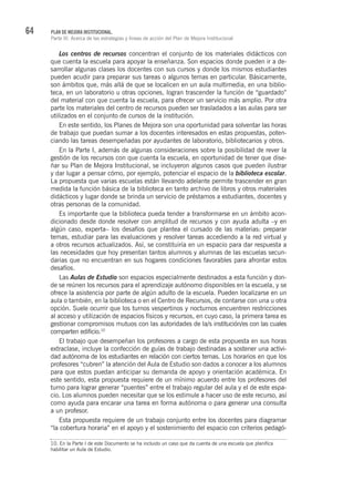 64 PLAN DE MEJORA INSTITUCIONAL.
Parte III. Acerca de las estrategias y líneas de acción del Plan de Mejora Institucional
Los centros de recursos concentran el conjunto de los materiales didácticos con
que cuenta la escuela para apoyar la enseñanza. Son espacios donde pueden ir a de-
sarrollar algunas clases los docentes con sus cursos y donde los mismos estudiantes
pueden acudir para preparar sus tareas o algunos temas en particular. Básicamente,
son ámbitos que, más allá de que se localicen en un aula multimedia, en una biblio-
teca, en un laboratorio u otras opciones, logran trascender la función de “guardado”
del material con que cuenta la escuela, para ofrecer un servicio más amplio. Por otra
parte los materiales del centro de recursos pueden ser trasladados a las aulas para ser
utilizados en el conjunto de cursos de la institución.
En este sentido, los Planes de Mejora son una oportunidad para solventar las horas
de trabajo que puedan sumar a los docentes interesados en estas propuestas, poten-
ciando las tareas desempeñadas por ayudantes de laboratorio, bibliotecarios y otros.
En la Parte I, además de algunas consideraciones sobre la posibilidad de rever la
gestión de los recursos con que cuenta la escuela, en oportunidad de tener que dise-
ñar su Plan de Mejora Institucional, se incluyeron algunos casos que pueden ilustrar
y dar lugar a pensar cómo, por ejemplo, potenciar el espacio de la biblioteca escolar.
La propuesta que varias escuelas están llevando adelante permite trascender en gran
medida la función básica de la biblioteca en tanto archivo de libros y otros materiales
didácticos y lugar donde se brinda un servicio de préstamos a estudiantes, docentes y
otras personas de la comunidad.
Es importante que la biblioteca pueda tender a transformarse en un ámbito acon-
dicionado desde donde resolver con amplitud de recursos y con ayuda adulta –y en
algún caso, experta– los desafíos que plantea el cursado de las materias: preparar
temas, estudiar para las evaluaciones y resolver tareas accediendo a la red virtual y
a otros recursos actualizados. Así, se constituiría en un espacio para dar respuesta a
las necesidades que hoy presentan tantos alumnos y alumnas de las escuelas secun-
darias que no encuentran en sus hogares condiciones favorables para afrontar estos
desafíos.
Las Aulas de Estudio son espacios especialmente destinados a esta función y don-
de se reúnen los recursos para el aprendizaje autónomo disponibles en la escuela, y se
ofrece la asistencia por parte de algún adulto de la escuela. Pueden localizarse en un
aula o también, en la biblioteca o en el Centro de Recursos, de contarse con una u otra
opción. Suele ocurrir que los turnos vespertinos y nocturnos encuentren restricciones
al acceso y utilización de espacios físicos y recursos, en cuyo caso, la primera tarea es
gestionar compromisos mutuos con las autoridades de la/s institución/es con las cuales
comparten edificio.10
El trabajo que desempeñan los profesores a cargo de esta propuesta en sus horas
extraclase, incluye la confección de guías de trabajo destinadas a sostener una activi-
dad autónoma de los estudiantes en relación con ciertos temas. Los horarios en que los
profesores “cubren” la atención del Aula de Estudio son dados a conocer a los alumnos
para que estos puedan anticipar su demanda de apoyo y orientación académica. En
este sentido, esta propuesta requiere de un mínimo acuerdo entre los profesores del
turno para lograr generar “puentes” entre el trabajo regular del aula y el de este espa-
cio. Los alumnos pueden necesitar que se los estimule a hacer uso de este recurso, así
como ayuda para encarar una tarea en forma autónoma o para generar una consulta
a un profesor.
Esta propuesta requiere de un trabajo conjunto entre los docentes para diagramar
“la cobertura horaria” en el apoyo y el sostenimiento del espacio con criterios pedagó-
10. En la Parte I de este Documento se ha incluido un caso que da cuenta de una escuela que planifica
habilitar un Aula de Estudio.
 