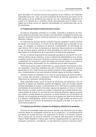 65PLAN DE MEJORA INSTITUCIONAL.
Parte III. Acerca de las estrategias y líneas de acción del Plan de Mejora Institucional
gicos acordados. Es necesario conocer los programas de las materias y los materiales
disponibles para una u otra, así como la situación de los alumnos que hacen uso de
este espacio y de los problemas que explican por qué, necesitándolo, algunos/as no
acuden a él. Además de un mobiliario sencillo pero apropiado para el trabajo, es de-
seable que el Aula cuente con alguna/s computadoras con conectividad para uso de
los estudiantes.
3.2. Propuestas que promueven prácticas de lectura y escritura
Se trata de propuestas centradas en el diseño, desarrollo y evaluación de situa-
ciones didácticas pensadas para enseñar a los estudiantes estrategias de estudio que
permitan desarrollar mayores niveles de autonomía en los aprendizajes a lograr en las
diferentes materias.
En ocasiones las escuelas tienden a diseñar acciones dirigidas a enseñar técnicas
de estudio a los alumnos/as, en función de las dificultades que se presentan en las
aulas. Sin embargo, la enseñanza de técnicas “multipropósito” ha demostrado ser
poco efectiva. Por un lado, la enseñanza en abstracto, desvinculada de los contextos
de uso concretos genera, además de cierto desinterés por parte de los estudiantes,
dificultades en la transferencia de lo aprendido al ámbito de las asignaturas.
Por eso, se alienta la generación de propuestas pensadas en vinculación con la en-
señanza habitual de las materias y, si bien el abanico de posibilidades es muy amplio,
se pueden priorizar situaciones de lectura y escritura que colaboren con la búsqueda
y elaboración de información a partir del trabajo con diversas fuentes y con textos en
diferentes formatos, relacionados con los contenidos que se están trabajando.
Esta línea de acción puede comprometer a un grupo pequeño de profesores a dise-
ñar materiales y situaciones didácticas que ellos mismos pueden ofrecer en espacios
planificados en pre o post hora y/o que puedan proponer a otros colegas para ser usa-
dos o implementarse en las aulas durante el dictado regular de distintas materias.
También pueden ser diseñadas en el marco de una propuesta de Centro de Recur-
sos o similar, para ponerse a disposición del dictado de distintas asignaturas o del
tratamiento de contenidos interdisciplinares.
Estas propuestas suelen incluir el diseño de situaciones que aproximan a los es-
tudiantes al trabajo con diferentes soportes tecnológicos. Cada uno de ellos requiere
distintas estrategias de acceso y sistematización de la información y plantea diversas
posibilidades de acercamiento a los textos: algunas se organizan en torno a la lineali-
dad del texto y en otras, el lector es invitado a interactuar con él desde diversos reco-
rridos posibles de lectura. En una línea afín con ésta pero diferente, algunas escuelas
han puesto a prueba talleres de producción de textos literarios y/o de formación de
lectores, con el propósito de promover la toma de la palabra por parte de los alumnos
y la reflexión metalingüística, desde la convicción del lugar central que tiene la pro-
ducción literaria en el proceso de apropiación del lenguaje y de éste, a su vez, en el
rendimiento académico.
3.3. Propuestas para diversificar y enriquecer las estrategias de evaluación de los aprendizajes
Este tipo de propuestas deben permanecer atentas a las decisiones que se vayan
tomando desde las autoridades educativas de la jurisdicción y al acompañamiento
que desde los equipos técnicos y de supervisión se ofrezcan a la escuela. Cabe te-
ner en cuenta que, tal como se mencionó a lo largo de este documento, el Acuerdo
Federal 93/09 estableció criterios para modificar progresivamente los regímenes de
evaluación, promoción y acreditación. En esa dirección se ponen en discusión distin-
 