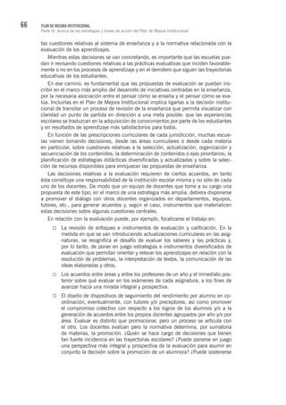 66 PLAN DE MEJORA INSTITUCIONAL.
Parte III. Acerca de las estrategias y líneas de acción del Plan de Mejora Institucional
tas cuestiones relativas al sistema de enseñanza y a la normativa relacionada con la
evaluación de los aprendizajes.
Mientras estas decisiones se van concretando, es importante que las escuelas pue-
dan ir revisando cuestiones relativas a las prácticas evaluativas que inciden favorable-
mente o no en los procesos de aprendizaje y en el derrotero que siguen las trayectorias
educativas de los estudiantes.
En ese camino, es fundamental que las propuestas de evaluación se puedan ins-
cribir en el marco más amplio del desarrollo de iniciativas centradas en la enseñanza,
por la necesaria asociación entre el pensar cómo se enseña y el pensar cómo se eva-
lúa. Incluirlas en el Plan de Mejora Institucional implica ligarlas a la decisión institu-
cional de transitar un proceso de revisión de la enseñanza que permita visualizar con
claridad un punto de partida en dirección a una meta posible: que las experiencias
escolares se traduzcan en la adquisición de conocimientos por parte de los estudiantes
y en resultados de aprendizaje más satisfactorios para todos.
En función de las prescripciones curriculares de cada jurisdicción, muchas escue-
las vienen tomando decisiones, desde las áreas curriculares o desde cada materia
en particular, sobre cuestiones relativas a la selección, actualización, organización y
secuenciación de los contenidos; la determinación de contenidos o ejes prioritarios; la
planificación de estrategias didácticas diversificadas y actualizadas y sobre la selec-
ción de recursos disponibles para enriquecer las propuestas de enseñanza.
Las decisiones relativas a la evaluación requieren de ciertos acuerdos, en tanto
ésta constituye una responsabilidad de la institución escolar misma y no sólo de cada
uno de los docentes. De modo que un equipo de docentes que tome a su cargo una
propuesta de este tipo, en el marco de una estrategia más amplia, debiera disponerse
a promover el diálogo con otros docentes organizados en departamentos, equipos,
tutores, etc., para generar acuerdos y, según el caso, instrumentos que materialicen
estas decisiones sobre algunas cuestiones centrales.
En relación con la evaluación puede, por ejemplo, focalizarse el trabajo en:
La revisión de enfoques e instrumentos de evaluación y calificación. En la
medida en que se van introduciendo actualizaciones curriculares en las asig-
naturas, se resignifica el desafío de evaluar los saberes y las prácticas y,
por lo tanto, de poner en juego estrategias e instrumentos diversificados de
evaluación que permitan orientar y relevar los aprendizajes en relación con la
resolución de problemas, la interpretación de textos, la comunicación de las
ideas elaboradas y otros.
Los acuerdos entre áreas y entre los profesores de un año y el inmediato pos-
terior sobre qué evaluar en los exámenes de cada asignatura, a los fines de
avanzar hacia una mirada integral y prospectiva.
El diseño de dispositivos de seguimiento del rendimiento por alumno en co-
ordinación, eventualmente, con tutores y/o preceptores; así como promover
el compromiso colectivo con respecto a los logros de los alumnos y/o a la
generación de acuerdos entre los propios docentes agrupados por año y/o por
área. Evaluar es distinto que promocionar, pero un proceso se articula con
el otro. Los docentes evalúan pero la normativa determina, por sumatoria
de materias, la promoción. ¿Quién se hace cargo de decisiones que tienen
tan fuerte incidencia en las trayectorias escolares? ¿Puede ponerse en juego
una perspectiva más integral y prospectiva de la evaluación para asumir en
conjunto la decisión sobre la promoción de un alumno/a? ¿Puede sostenerse
 