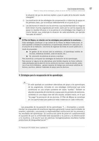 67PLAN DE MEJORA INSTITUCIONAL.
Parte III. Acerca de las estrategias y líneas de acción del Plan de Mejora Institucional
la situación de que los alumnos repitan y que el sujeto de la decisión resulte
intangible?
La coordinación de las estrategias de compensación o instancias de apoyo en
los períodos clave, que se analizan detenidamente en el punto B.2.4.
Las decisiones en relación con los alumnos cuya escolaridad está en riesgo en
tanto tienen muchas asignaturas por rendir, razón por la cual los espacios de
apoyo no resultan eficaces si no se piensa en una estrategia más integral y al
mismo tiempo, que contemple la situación de cada estudiante; por ejemplo
“escuales de verano”.
4. Estrategias para la recuperación de los aprendizajes
En este apartado se consideran alternativas de apoyo a los aprendizajes
de las asignaturas, incluidas en una estrategia institucional que evita
constituirse en una simple sumatoria de clases “sueltas”. También se
abordan propuestas de orientación y apoyo para los períodos de exámenes,
centradas en una etapa clave del año escolar, octubre-marzo, en la que
“se juega” la promoción de los alumnos. El Plan de Mejora se constituye
en una oportunidad para potenciar estas instancias en cada institución.
Las propuestas de recuperación de los aprendizajes “(…) Acompañan y comple-
mentan las propuestas de enseñanza regulares generando nuevas oportunidades de
enseñar y aprender y asumiendo la responsabilidad institucional por los procesos y
los resultados del aprendizaje. Su construcción parte de poner en cuestionamiento
el supuesto de que la uniformidad está equiparada a la justicia y la diferenciación
a la injusticia, y de asumir que las prácticas homogeneizadoras resultaron fuertes
productoras de desigualdad social” 11.
11. Resolución CFE 93/09, Anexo, apartado 52.
El Plan de Mejora, en relación con las estrategias para potenciar la enseñanza…
Estas estrategias constituyen un eje central de los Planes de Mejora Institucional, en
tanto apuestan a fortalecer la enseñanza y el aprendizaje cotidianos en cada aula y en
el conjunto de la institución. Una forma de organizar las líneas de acción podría ser a
través de propuestas:
De gestión de los recursos para la enseñanza y el aprendizaje (centros de
recursos, bibliotecas escolares, aulas de estudio, etc.).
De promoción de prácticas de lectura y escritura.
Para diversificar y enriquecer las estrategias de evaluación de los aprendizajes.
Para avanzar en alguna de las alternativas sería factible disponer de horas institucio-
nales planteadas para la atención de los centros de recursos o aulas de estudio, poten-
ciar el uso de la biblioteca, generar espacios de trabajo que promuevan prácticas de
lectura y escritura, elaborar materiales de apoyo para los alumnos.
 