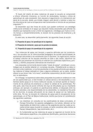 68 PLAN DE MEJORA INSTITUCIONAL.
Parte III. Acerca de las estrategias y líneas de acción del Plan de Mejora Institucional
“A través del diseño de estas instancias de apoyo la escuela se compromete
a ofrecer diferentes itinerarios, en función de necesidades, tiempos y ritmos de
aprendizaje de cada estudiante. Esto requiere el seguimiento y la intervención por
parte de la escuela, desde una mirada integral, para decidir y orientar a cada uno
de ellos acerca de cuál es la trayectoria más conveniente en función de sus procesos
singulares”12
.
Se desarrollan aquí dos líneas de acción, que pueden conformar una estrategia
institucional centrada en el apoyo que requieren los/las estudiantes para afrontar los
desafíos que representa cursar y rendir las asignaturas. Estrategia que implica al mis-
mo tiempo y complementariamente, la revisión de los procesos de enseñanza y de
evaluación.
En este caso, se desarrollan particularmente, las siguientes líneas de acción:
4.1.Propuestas de apoyo a los aprendizajes de las asignaturas
4.2.Propuestas de orientación y apoyo para los períodos de exámenes
4.1. Propuestas de apoyo a los aprendizajes de las asignaturas
“Las instancias de apoyo son tiempos y espacios definidos por las jurisdiccio-
nes y las escuelas con la intencionalidad pedagógica de brindar oportunidades de
aprendizaje adicionales a los estudiantes que lo requieran. Su organización implica
el trabajo colectivo de los equipos docentes en base a dos metas: identificar los
obstáculos que presentan los alumnos en relación con contenidos específicos y prio-
ritarios, y diseñar propuestas alternativas de enseñanza”.
Las propuestas comúnmente denominadas “clases de apoyo”, constituyen una es-
trategia que es posible detectar en numerosas escuelas. Probablemente se deba en
principio a dos cuestiones: a muchos estudiantes no les resulta suficiente para aprobar
las materias el trabajo realizado en clase y algunos profesores, por su parte, pueden
ofrecer lo que tienen más “a la mano”: enseñarles nuevamente o de otro modo lo que
aún no aprendieron.
Sin embargo, la experiencia sobre estas propuestas ha puesto en evidencia en más
de una oportunidad que, si bien brindan un valioso servicio a los estudiantes y a sus
familias dando apoyo en la misma institución escolar, no siempre aportan al mejora-
miento de las prácticas de enseñanza y a elevar la calidad de los aprendizajes. Por
otra parte, esta línea de acción enfrenta otro tipo de dificultades que es importante
anticipar, por ejemplo: el sustento en planificaciones débiles; el desacople entre los
horarios previstos y las disponibilidades de los estudiantes; la inasistencia frecuente
de los alumnos; la escasa articulación de las clases de apoyo con las habituales,
entre otros. Por eso, la inclusión de instancias de apoyo para la recuperación de los
aprendizajes, en el Plan de Mejora Institucional, tendría que tomar en consideración
las siguientes cuestiones:
Los directivos -en consulta con los coordinadores de áreas curriculares, el
Consejo Consultivo, los asesores pedagógicos y los tutores- debieran ser los
responsables de determinar cuáles son las asignaturas para las cuales se ne-
cesita brindar apoyo durante la cursada, en tanto concentran altos índices de
fracaso (desaprobación, bajo rendimiento, etc.).
Es fundamental que las instancias de apoyo se organicen en función de los
destinatarios específicos y los problemas identificados, para tomar decisiones
12. Resolución CFE 93/09, Anexo, apartados 54 y 55.
 