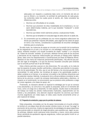 69PLAN DE MEJORA INSTITUCIONAL.
Parte III. Acerca de las estrategias y líneas de acción del Plan de Mejora Institucional
adecuadas con respecto a cuestiones tales como: el momento del año en
que se ofrecen y su duración, la cantidad de participantes de cada grupo,
los contenidos sobre los cuales poner el acento, etc. Cabe considerar las
diferencias entre:
Alumnos con dificultades en la cursada.
Alumnos que provienen de otras modalidades de la enseñanza y no cur-
saron determinadas materias, por lo que necesitan “nivelación” o rendir
equivalencias.
Alumnos que deben rendir exámenes previos o evaluaciones finales.
Alumnos que se reinsertan en la escuela luego de varios años de no asistir, etc.
Es conveniente que los profesores de una misma asignatura seleccionen los
temas que presentan mayores dificultades, para organizar las clases de apoyo
en torno a los mismos, considerando la posibilidad de encontrar estrategias
distintas para la enseñanza.
De este modo, las instancias de apoyo se vinculan con la revisión de la enseñanza
de las asignaturas en el aula y se incluyen en una estrategia institucional más abar-
cativa, evitando constituir una simple sumatoria de clases “sueltas” o un conjunto
de “clases de consulta” aisladas. En principio, debieran formar parte de las acciones
y decisiones de las instancias institucionales que articulan el trabajo entre materias
afines, tales como los Departamentos o Coordinaciones de Áreas de Materias Afines.
Debieran en ese marco ser instancias previamente planificadas, más allá de que pue-
dan dar lugar al emergente, a lo que los alumnos necesitan consultar pero evitando
que la consulta puntual sea el eje del trabajo.
Estos criterios permiten avanzar en dos direcciones. Por una parte, en la meta de
que los espacios de apoyo resulten pertinentes y relevantes para abordar la recupera-
ción de los aprendizajes. Por otra, que el uso del tiempo y los recursos guarde cierta
racionalidad. En este sentido, las iniciativas de apoyo a los aprendizajes pueden y
deben acotarse en el tiempo, si se piensan vinculados a las distintas situaciones que
se pretenden resolver. Además, la evaluación de su eficacia debiera considerar la asis-
tencia de los alumnos -a partir de comparar destinatarios potenciales y efectivos-; el
impacto en el rendimiento; la comunicación que se produce entre profesores a cargo
de cursos regulares y de clases de apoyo, etc.
Finalmente, es necesario atender en especial la estrategia por la que se convoca
a los estudiantes y se comunica a los padres la propuesta, tanto en el momento del
inicio, como a lo largo de su desarrollo. En este aspecto, resulta clave la articulación
del trabajo con todos los actores institucionales implicados, especialmente con los
tutores y los preceptores. Una atención especial requieren los alumnos que tienen
muchas asignaturas con notas bajas; en estos casos resulta conveniente armar un
plan especial de trabajo.
4.2. Propuestas de orientación y apoyo para los períodos de exámenes
Estas propuestas, vinculadas con las de apoyo mencionadas en el punto anterior,
se centran en una etapa clave del año escolar, octubre-marzo, en la que “se juega” la
promoción de los alumnos. Implica la organización de estrategias de apoyo específicas
para quienes están en situación de riesgo educativo; para aquellos que, según se pue-
da anticipar, deberán rendir exámenes entre diciembre y marzo; como para quienes
tienen pendiente de aprobación algunas asignaturas, motivo que podría incidir en un
posible abandono.
 