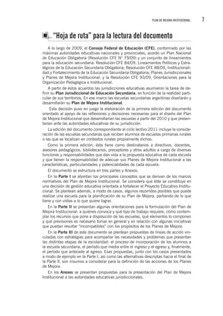 7PLAN DE MEJORA INSTITUCIONAL.
“Hoja de ruta” para la lectura del documento
A lo largo de 2009, el Consejo Federal de Educación (CFE), conformado por las
máximas autoridades educativas nacionales y provinciales, acordó un Plan Nacional
de Educación Obligatoria (Resolución CFE N° 79/09) y un conjunto de lineamientos
para la educación secundaria: Resolución CFE 84/09, Lineamientos Políticos y Estra-
tégicos de la Educación Secundaria Obligatoria; Resolución CFE 88/09, Institucionali-
dad y Fortalecimiento de la Educación Secundaria Obligatoria; Planes Jurisdiccionales
y Planes de Mejora Institucional; y la Resolución CFE 93/09, Orientaciones para la
Organización Pedagógica e Institucional.
A partir de estos acuerdos las jurisdicciones educativas asumieron la tarea de de-
finir su Plan Jurisdiccional de Educación Secundaria, en función de la realidad parti-
cular de sus territorios. En ese marco las escuelas secundarias argentinas diseñarán y
desarrollarán su Plan de Mejora Institucional.
Esta decisión puso en juego la elaboración de la primera edición del documento
orientado al apoyo de las reflexiones y decisiones necesarias para el diseño del Plan
de Mejora Institucional que desarrollarían las escuelas a partir del 2010 y que presen-
tarían ante las autoridades educativas de su jurisdicción.
La edición del documento correspondiente al ciclo lectivo 2011 incluye la conside-
ración de las escuelas secundarias que reciben alumnos de escuelas primarias rurales
o las que se localizan en contextos rurales propiamente dichos.
Como la primera edición, ésta tiene como destinatarios a directivos, docentes,
asesores pedagógicos, bibliotecarios, preceptores y otros adultos a cargo de diversas
funciones y responsabilidades que dan vida a la propuesta educativa de cada escuela
y que tienen la responsabilidad de adecuar sus Planes de Mejora Institucional a las
características, particularidades y potencialidades de cada escuela.
El documento se estructura en tres partes y Anexos.
En la Parte I se abordan los principales conceptos que se derivan de los marcos
normativos del Plan de Mejora Institucional. Se considera que éste se constituye en
una decisión de gestión educativa orientada a fortalecer el Proyecto Educativo Institu-
cional. Se plantean además, a modo de casos, algunos recorridos posibles que puede
realizar una escuela para la planificación de su Plan de Mejora, partiendo de lo que
tiene y con vistas a lo que quiere lograr.
En la Parte II se presentan algunas orientaciones para la formulación del Plan de
Mejora Institucional: a quiénes convoca y qué tipo de trabajo requiere, cómo contem-
plar los recursos que pone a disposición de las escuelas, qué elementos lo componen
y qué previsiones es necesario tomar en general y en relación con algunas iniciativas
que puedan resultar “incompatibles” con los propósitos de los Planes de Mejora.
En la Parte III de este documento se plantean propuestas de líneas de acción vin-
culadas con estrategias para acompañar las necesidades y problemas que presentan
las distintas etapas de la escolaridad: el proceso de incorporación de los alumnos a
la escuela secundaria, el período que media entre el ingreso y el egreso y, finalmente,
el período que antecede al egreso. Esas propuestas, junto con los casos presentados
a modo de ejemplo en la Parte I, así como las alternativas descriptas hacia el final de
la Parte II, son insumos a considerar para la definición de las acciones de los Planes
de Mejora.
En los Anexos se presentan propuestas para la presentación del Plan de Mejora
Institucional a las autoridades educativas jurisdiccionales.
 
