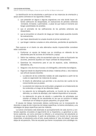 70 PLAN DE MEJORA INSTITUCIONAL.
Parte III. Acerca de las estrategias y líneas de acción del Plan de Mejora Institucional
La identificación de los estudiantes a participar en las instancias de orientación y
apoyo podría centrarse en los siguientes criterios:
que presenten en alguna o algunas asignaturas una nota donde hayan ob-
tenido calificación de desaprobado, en evaluaciones de períodos anteriores
-bimestral, trimestral, cuatrimestral-, a pesar de que hasta el momento aún
tengan posibilidades de acreditar;
que el promedio de las calificaciones de los períodos anteriores sea
desaprobado;
que se encuentren en situación de riesgo por haber estado ausentes durante
las evaluaciones;
que hayan abandonado la cursada durante el primer semestre y/o
que tengan materias cursadas en años anteriores, pendientes de aprobación.
Para avanzar en el diseño de esta alternativa resulta imprescindible considerar
estas cuestiones:
Conformar un equipo de trabajo que se constituya en referente de los
estudiantes para las acciones de orientación y apoyo.
Definir las materias y años de escolaridad sobre las cuales se focalizarán las
acciones, previendo aquellas con mayor cantidad de desaprobados.
Garantizar los mecanismos para el uso de espacios, aulas, bibliotecas,
laboratorios, etc.
Asegurar a los alumnos el acceso a la bibliografía y elementos tecnológicos.
Organizar desde los departamentos de áreas / materias afines u otra instancia
que articule equipos docentes:
La selección de los contenidos nodales de cada asignatura a partir de los
cuales se organizarán las instancias de apoyo. 	
El diseño de alternativas que permitan a los alumnos dar cuenta de los
conocimientos que ya poseen.
La previsión de instancias de continuidad y progresión en el tratamiento de
los contenidos a lo largo de las diferentes clases.
La selección de la bibliografía pertinente, en función de los contenidos
definidos, su criterio de abordaje y del material disponible en la escuela.
La elaboración de guías de estudio o cuadernillos de actividades que
orienten el trabajo de los estudiantes en las que se combine el trabajo
individual con el trabajo en grupos pequeños y en grupo total.
El equipo de trabajo mencionado debiera conformarse con la incorporación de
docentes a cargo de dos instancias de trabajo específicas: la tutoría orientadora y una
estrategias de apoyo específicas para las materias.
La tutoría orientadora está destinada al acompañamiento de cada alumno y con-
templa aspectos vinculados al seguimiento de su trayectoria y a garantizar su asis-
tencia sostenida, así como promover la reflexión y el compromiso del estudiante en
el proceso que va transitando. A partir de entrevistas y en función de los recursos
disponibles, el estudiante junto al tutor, puede elaborar el “plan de trabajo” para esta
etapa de recuperación. Para las escuelas que tienen incorporada como estrategia ins-
 