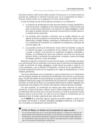 71PLAN DE MEJORA INSTITUCIONAL.
Parte III. Acerca de las estrategias y líneas de acción del Plan de Mejora Institucional
titucional la tutoría, esta función estará cubierta. Para las que no, la tutoría puede ser
asumida por profesores en distintas funciones que, de no superponerse en tareas u
horarios, podrían contar con la asignación de horas institucionales.
El plan de trabajo de esta tutoría debiera considerar en su elaboración:
La situación de aprendizaje de cada alumno/a desde su propia perspectiva y
la de los docentes, indagando en los motivos personales o institucionales que
están conduciendo al estudiante a una situación de riesgo pedagógico y sobre
las cuales es posible intervenir asumiendo compromisos de ambas partes en
un trabajo de tipo preventivo.
Los acuerdos entre docentes y alumno/a, que se puedan plasmar en una
agenda de tareas que genere el compromiso de, por ejemplo, asistir a clases
presenciales, entregar trabajos, presentarse a entrevistas con el tutor, concu-
rrir a entrevistas de orientación con profesores de asignaturas, participar del
curso de apoyo, etc.
Los acuerdos mínimos de información mutua entre los docentes a cargo de
la instancia de apoyo y los profesores de las materias, a fin de acompañar
y ayudar a ordenar a los alumnos en cuestiones de agenda, prioridades y
tiempos. Los profesores de cada curso deberían comunicar con tiempo por
ejemplo, fechas y contenidos de evaluaciones, consignas y plazos de entrega
de trabajos prácticos u otras actividades.
Respecto al segundo componente de esta línea de apoyo: las estrategias de apoyo
a los aprendizajes de los contenidos curriculares para los alumnos que desaprobaron
o están en situación de riesgo pedagógico, puede decirse que están a cargo de uno
o más profesores y que se destinan al desarrollo y refuerzo de los aprendizajes cu-
rriculares propiamente dicho de las asignaturas en riesgo de desaprobación, o como
materias pendientes.
Una de las alternativas que se desarrolla en varias jurisdicciones es la implementa-
ción de períodos acotados de compensación identificados como semana o quincena de
apoyo. A partir del análisis de esas propuestas, se propone ampliar, con motivo del Plan
de Mejora Institucional y según los lineamientos de la jurisdicción, el período de acompa-
ñamiento, de modo tal de ofrecer una propuesta institucional de carácter integrador que
complemente esos espacios con tiempos más extensos y otras situaciones de trabajo.
Con este propósito, se contemplan dos etapas para estas instancias de apoyo y
orientación: octubre-diciembre y febrero-marzo. Podría configurarse una tercera eta-
pa intermedia entre las otras dos: la escuela de verano, en tanto la jurisdicción decida
acciones para el mes de enero. En cada una de las etapas es fundamental que se
sostenga el plan de trabajo organizado para cada alumno/a.
En el ANEXO 5 se describen algunos aspectos puntuales relativos a cada una de
las etapas mencionadas y también estrategias pedagógico-didácticas y de organiza-
ción vinculadas a la preparación del examen final.
El Plan de Mejora, en relación con las propuestas de apoyo escolar…
Es una oportunidad para que si la escuela decide generar o ampliar las instancias de
apoyo escolar tanto durante el ciclo lectivo, como durante los períodos de preparación
de exámenes, sea factible contemplar la asignación de horas institucionales para quie-
nes implementen estas acciones en los casos en que estas tareas no estén contempla-
das en sus tiempos de dedicación institucional.
 