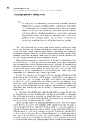 72 PLAN DE MEJORA INSTITUCIONAL.
Parte III. Acerca de las estrategias y líneas de acción del Plan de Mejora Institucional
5. Estrategias educativas intersectoriales
En este apartado se abordan dos alternativas que no son excluyentes de
otras tantas que las escuelas podrían definir. Se consideran los proyectos
socio-comunitarios que con distintos formatos permiten generar aportes
desde la escuela hacia otros sectores de la comunidad. También se presenta
la línea de prácticas educativo-laborales como una extensión orgánica de
la propuesta formativa de la educación secundaria, para la realización
por parte de los alumnos de prácticas relacionadas con su formación, en
acuerdo con la orientación o especialización en la que se inscriben.
En la convicción de que la escuela no puede afrontar sola los desafíos que implica
educar para un mundo con pautas complejas y que evolucionarán en un futuro próxi-
mo en direcciones que es imposible prever; muchas instituciones han desarrollado
experiencias de diversa índole, en forma articulada con otros sectores de la sociedad:
laborales, productivas, de la salud, de las organizaciones comunitarias de diverso tipo,
etc., para tender puentes entre el contexto y la vida escolar.
Algunas de las experiencias en curso surgieron de iniciativas institucionales; otras
se implementan en el marco de programas municipales, provinciales o nacionales
que promueven la acción articulada en cada localidad a sabiendas de que es la única
alternativa para garantizar la resolución de ciertas problemáticas, tales como que las/
los alumnas/os padres puedan concurrir a la escuela, la prevención en temas de salud,
el retorno a la escuela de jóvenes que la han abandonado, etc. Varios de los casos
presentados en la Parte I dan cuenta de estas propuestas.
También, cabe consignar las diversas articulaciones que es posible generar entre
las escuelas y las universidades, los IFD locales y otras instituciones y organismos
de la comunidad cuyas propuestas y actividades tienen alguna potencialidad para,
en interacción con los conocimientos que están adquiriendo los estudiantes, cons-
tituir instancias de enseñanza complementarias y afines con la formación general y
orientada que ofrece la escuela. También para que estas articulaciones generen una
ampliación de los servicios que ofrece a la escuela, a los estudiantes y a sus familias,
según el caso.
Los Planes de Mejora Institucional prevén la asignación de horas a docentes que,
en tiempos extra y por fuera de su función, sostengan la coordinación de estos espa-
cios en los que la escuela se encuentra con otras instancias de la comunidad local
para acompañar la trayectoria de sus estudiantes y enriquecerla con nuevas experien-
cias que impliquen un movimiento de dar y recibir.
Muchos acuerdos y convenios establecidos entre las escuelas y otras entidades dan
cuenta del valor que pueden tener estas propuestas institucionales para enriquecer la
vida escolar. Se trata de un movimiento de ida y vuelta en el cual, en ocasiones, la
escuela abre sus puertas para dar cabida a algún servicio que puedan ofrecen estas
entidades y que se evalúe como necesario, por ejemplo de salud, de capacitación en
un determinado tema, u otros. En otras, la escuela sale con sus estudiantes a realizar
una experiencia en ámbitos no escolares que permiten ampliar el horizonte formativo
o generar un aporte a la comunidad. En este último caso, el desarrollo de proyectos
socio-comunitarios solidarios y las prácticas educativo-laborales en empresas e insti-
 