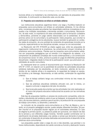 73PLAN DE MEJORA INSTITUCIONAL.
Parte III. Acerca de las estrategias y líneas de acción del Plan de Mejora Institucional
tuciones afines a la modalidad y las orientaciones, son ejemplos de propuestas inter-
sectoriales. A continuación se desarrolla cada una de ellas.
5.1. Propuestas socio-comunitarias con énfasis en actividades solidarias
Las instituciones educativas argentinas tienen una larga y fructífera tradición en
propuestas socio-comunitarias con énfasis en actividades solidarias. En los últimos
años, numerosas escuelas secundarias han desarrollado prácticas innovadoras en res-
puesta a las múltiples necesidades y demandas sociales y comunitarias. Reconocie-
ron, de este modo, la importancia de estas actividades para la formación ciudadana
y democrática, poniendo en juego valores relacionados con la solidaridad, el com-
promiso activo con la comunidad y la participación. Estos proyectos, que concitan la
participación protagónica de los estudiantes, buscan también la aplicación en contex-
tos reales de actuación, de una cantidad de contenidos de aprendizaje incluidos en la
currícula, especialmente en las disciplinas sociales, aunque no con exclusividad.
La Resolución del CFE N°93/09 ya citada sugiere que, entre las propuestas de
organización institucional de la enseñanza, las jurisdicciones incluyan iniciativas de
enseñanza socio-comunitarias. Plantea que los proyectos socio-comunitarios solida-
rios son propuestas pedagógicas que se orientan a la integración de saberes, a la
comprensión de problemas complejos del mundo contemporáneo y a la construcción
de compromiso social. En ellos, prioriza la puesta en juego de diferentes perspectivas
disciplinares -integradas desde la línea de la participación social- que promueven po-
sibilidades de acción comunitaria.
Es interesante tener en cuenta el reconocimiento que introduce la Resolución del
CFE Nº 17/07, en relación con la posibilidad de acreditar las actividades educativas
solidarias realizadas por los estudiantes, en tanto involucren, además de los con-
tenidos de las materias afines a la experiencia, la capacidad de trabajo en equipo,
de iniciativa y de liderazgo. Recomienda, en este sentido, contemplar los siguientes
criterios:
Que el trabajo solidario tenga una continuidad mínima de tres meses de
duración.
Que las prácticas educativas solidarias articulen con, por lo menos, un
espacio curricular o asignatura del plan de estudios.
Que la escuela pueda documentar que las actividades han sido realizadas en
el marco del proyecto educativo institucional de acuerdo con las normativas
vigentes.
Este tipo de propuestas habilita un proceso de construcción compartida, entre do-
centes y estudiantes del problema sobre el que se trabajará, la búsqueda de informa-
ción y de recursos teóricos y prácticos para la acción y la producción de una propuesta
de trabajo comunitario, su desarrollo y valoración.
La inclusión de los proyectos socio-comunitarios en el Plan de Mejora y, por lo
tanto, en el proyecto pedagógico escolar, puede adoptar diferentes formatos. Se pue-
den inscribir en la propuesta escolar regular y/o en actividades extraclase. En caso
de elegirse la primera opción, su presencia puede ser quincenal, con rotación de días
de la semana y con diferentes cargas horarias. También pueden combinarse con la
planificación de jornadas destinadas a las salidas a campo que demande el proyecto
y/o contemplar el desarrollo de jornadas dedicadas exclusivamente al desarrollo de las
prácticas socio-comunitarias.
Las propuestas pueden estar a cargo de uno o más docentes, que perciban o no
horas institucionales, dependiendo de cuánto coincida su función y dedicación horaria
 