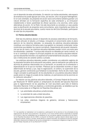 74 PLAN DE MEJORA INSTITUCIONAL.
Parte III. Acerca de las estrategias y líneas de acción del Plan de Mejora Institucional
con el desarrollo de estas actividades. En relación con los/las estudiantes, este espacio
de enseñanza los puede agrupar por ciclos, por sección, año o en grupos heterogéneos.
En el ciclo orientado, los proyectos de acción socio-comunitaria solidaria guardan una
natural afinidad con la formación específica de cada orientación y, se enriquecen
notablemente si tienen posibilidad de ofrecer opciones a los alumnos, entre varias
alternativas de acción. En la Parte I de este documento se considera un caso posible
para la planificación de proyectos socio-comunitarios; sería importante que todos los
alumnos de la escuela secundaria, cuanto menos los del Ciclo Orientado, participaran
de este tipo de propuestas.
5.2. Prácticas educativo-laborales
Este tipo de prácticas abonan el desarrollo de procesos sistemáticos de formación,
en tanto articulan el estudio y el trabajo, incluyendo el conocimiento sobre el pleno
ejercicio de los derechos laborales. La propuesta de prácticas educativo-laborales
constituye una instancia formativa para cuya gestión es necesario contemplar ciertas
condiciones que detallan los marcos normativos. Dependiendo del acuerdo intersecto-
rial que les da marco, las prácticas educativo-laborales pueden incluir una renta para
los estudiantes / pasantes. Y aunque esta situación es deseable por varios motivos, no
lo es si contribuye a solapar el principal propósito de una práctica educativo-laboral:
que los estudiantes transiten una experiencia fundamentalmente educativa, en empre-
sas e instituciones de carácter público o privado.
Las prácticas educativo-laborales pueden considerarse una extensión orgánica de
la propuesta formativa de la educación secundaria, para la realización por parte de los
alumnos de prácticas relacionadas con su formación, en acuerdo con la orientación o
especialización en la que se inscriben. Prácticas que se desarrollan durante un lapso
determinado de tiempo y que, bajo la organización, el control y la supervisión de la
escuela, generan condiciones que fortalecen la escolaridad. Dicho de otro modo: bajo
ningún concepto la participación de los estudiantes en una práctica educativo-laboral
puede poner en riesgo el cursado de las materias y la permanencia de los alumnos en
la institución educativa13
.
En relación con las prácticas educativo-laborales, el Consejo Federal de Educación
por Resolución N° 90/09 aprobó un anteproyecto de decreto del Ejecutivo Nacional
para la reglamentación de las pasantías de nivel secundario para todo el Sistema
Educativo Nacional. Entre sus objetivos y condiciones generales, se establece que las
partes involucradas en el Régimen de Pasantías Educativas son:
Las autoridades educativas jurisdiccionales.
La autoridad de cada unidad educativa.
Las organizaciones oferentes de pasantías.
Los entes colectivos (órganos de gobierno, cámaras y federaciones
empresarias).
13. Las pasantías se materializan con la asistencia y participación de los alumnos en las actividades de las
organizaciones del sector socio-productivo o de servicios, en el mismo ámbito donde se desarrolla la actividad
en el horario y bajo las modalidades que se establecen en las normativas vigentes emanadas de la Ley Nacio-
nal de Pasantías Educativas del año 2008. La situación de Pasantía no genera relación laboral alguna con la
organización laboral -pública o privada- donde efectúe su práctica educativa. No obstante los alumnos pasantes
desarrollan situaciones de trabajo por las que les corresponden su incorporación obligatoria al régimen de Ries-
gos del Trabajo dispuesto por la Ley Nacional N° 24.557.
 