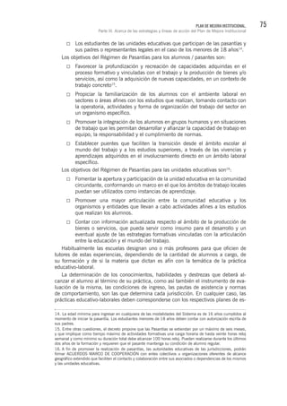 75PLAN DE MEJORA INSTITUCIONAL.
Parte III. Acerca de las estrategias y líneas de acción del Plan de Mejora Institucional
Los estudiantes de las unidades educativas que participan de las pasantías y
sus padres o representantes legales en el caso de los menores de 18 años14
.
Los objetivos del Régimen de Pasantías para los alumnos / pasantes son:
Favorecer la profundización y recreación de capacidades adquiridas en el
proceso formativo y vinculadas con el trabajo y la producción de bienes y/o
servicios, así como la adquisición de nuevas capacidades, en un contexto de
trabajo concreto15
.
Propiciar la familiarización de los alumnos con el ambiente laboral en
sectores o áreas afines con los estudios que realizan, tomando contacto con
la operatoria, actividades y forma de organización del trabajo del sector en
un organismo específico.
Promover la integración de los alumnos en grupos humanos y en situaciones
de trabajo que les permitan desarrollar y afianzar la capacidad de trabajo en
equipo, la responsabilidad y el cumplimiento de normas.
Establecer puentes que faciliten la transición desde el ámbito escolar al
mundo del trabajo y a los estudios superiores, a través de las vivencias y
aprendizajes adquiridos en el involucramiento directo en un ámbito laboral
específico.
Los objetivos del Régimen de Pasantías para las unidades educativas son16
:
Fomentar la apertura y participación de la unidad educativa en la comunidad
circundante, conformando un marco en el que los ámbitos de trabajo locales
puedan ser utilizados como instancias de aprendizaje.
Promover una mayor articulación entre la comunidad educativa y los
organismos y entidades que llevan a cabo actividades afines a los estudios
que realizan los alumnos.
Contar con información actualizada respecto al ámbito de la producción de
bienes o servicios, que pueda servir como insumo para el desarrollo y un
eventual ajuste de las estrategias formativas vinculadas con la articulación
entre la educación y el mundo del trabajo.
Habitualmente las escuelas designan uno o más profesores para que oficien de
tutores de estas experiencias, dependiendo de la cantidad de alumnos a cargo, de
su formación y de si la materia que dictan es afín con la temática de la práctica
educativo-laboral.
La determinación de los conocimientos, habilidades y destrezas que deberá al-
canzar el alumno al término de su práctica, como así también el instrumento de eva-
luación de la misma, las condiciones de ingreso, las pautas de asistencia y normas
de comportamiento, son las que determina cada jurisdicción. En cualquier caso, las
prácticas educativo-laborales deben corresponderse con los respectivos planes de es-
14. La edad mínima para ingresar en cualquiera de las modalidades del Sistema es de 16 años cumplidos al
momento de iniciar la pasantía. Los estudiantes menores de 18 años deben contar con autorización escrita de
sus padres.
15. Entre otras cuestiones, el decreto propone que las Pasantías se extiendan por un máximo de seis meses,
y que implique como tiempo máximo de actividades formativas una carga horaria de hasta veinte horas reloj
semanal y como mínimo su duración total debe alcanzar 100 horas reloj. Pueden realizarse durante los últimos
dos años de la formación y requieren que el pasante mantenga su condición de alumno regular.
16. A fin de promover la realización de pasantías, las autoridades educativas de las jurisdicciones, podrán
firmar ACUERDOS MARCO DE COOPERACIÓN con entes colectivos u organizaciones oferentes de alcance
geográfico extendido que faciliten el contacto y colaboración entre sus asociados o dependencias de los mismos
y las unidades educativas.
 