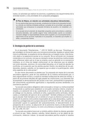 76 PLAN DE MEJORA INSTITUCIONAL.
Parte III. Acerca de las estrategias y líneas de acción del Plan de Mejora Institucional
tudios y la actividad que realicen los alumnos y supeditarse a los requerimientos de la
actividad escolar y a las prioridades de la propuesta pedagógica.
6. Estrategias de gestión de la convivencia
En el documento “Orientaciones…” -CFE N° 93/09- se dice que: “Constituye un
eje estratégico la formación para una convivencia pluralista, basada en valores tales
como la solidaridad, la aceptación de las diferencias y el respeto mutuo. Esta forma-
ción atañe a la experiencia escolar en su conjunto. No es suficiente con incorporar
contenidos en la currícula, sino que es necesario revisar las prácticas institucionales
para reflexionar sobre qué es lo que se enseña y qué se aprende en la convivencia
cotidiana, en el clima de trabajo institucional, en las relaciones que se estable-
cen entre docentes, alumnos y la comunidad educativa, en el modo de abordar los
conflictos, en la posición que los adultos asumen frente a los derechos de los ado-
lescentes, jóvenes y adultos, en los espacios que se abren a la participación, entre
otros aspectos de la vida escolar”.
En ese mismo documento se plantea que “La propuesta de mejora de la escuela
secundaria argentina, parte de una valoración de su historia reconociendo que, si
bien originalmente recibió y cumplió el mandato fundacional de selección elitista, a
partir de las primeras décadas del siglo pasado las instituciones y sus docentes han
acompañado la democratización del acceso a ese nivel, promoviendo la apropiación
del conocimiento socialmente significativo e impulsando acciones tendientes a la
convivencia pacífica”.
“La escuela secundaria obligatoria está convocada a renovar su institucionalidad
fortaleciendo su aptitud para establecer un encuadre normativo interno, enseñar el
respeto y la valoración de la ley, sustentando el rol asimétrico de los adultos pero
en diálogo con los jóvenes, confiando en ellos, superando estilos verticales, distan-
ciados y unilaterales del ejercicio de la autoridad”. También enfatiza en el hecho de
que la escuela “está llamada a ser un ámbito en el que se afiance el proceso socia-
lizador de los jóvenes como actores responsables de la vida democrática, sujetos de
derechos y protagonistas de su propia educación (LPD Art.2) (CFE, 30). Este proceso
socializador supone la superación del autocentramiento, el descubrimiento de la
perspectiva de lo común, la adquisición de la autonomía moral y el descubrimiento
de las diferencias como riqueza y no como una amenaza a la propia identidad (LEN,
Art. 32; LPD, Art.15)”.
“La escuela secundaria busca ser un ámbito público dónde los jóvenes aprenden
a convivir en paz. Todos, jóvenes y adultos, tienen derecho a no ser objeto de dis-
criminación, violencia o abuso. La escuela secundaria pacífica amplía el nosotros
El Plan de Mejora, en relación con actividades educativas intersectoriales…
Es una oportunidad para que la escuela, ampliando los límites de la propuesta formati-
va, articule con distintas entidades públicas o privadas de la comunidad, para generar
actividades que enriquezcan la propuesta formativa de acuerdo a la modalidad y la
orientación.
Si la escuela toma la decisión de desarrollar proyectos socio-comunitarios o prácticas
educativo-laborales, será posible asignar horas institucionales cuando se considere
necesario delegar la responsabilidad directa sobre la gestión y/o el acompañamiento y
seguimiento de las acciones implicadas en la propuesta, en docentes que amplíen su
tarea y compromiso horario.
 