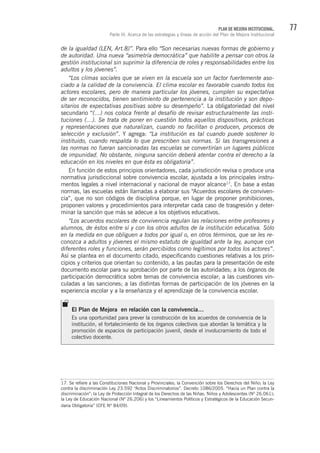 77PLAN DE MEJORA INSTITUCIONAL.
Parte III. Acerca de las estrategias y líneas de acción del Plan de Mejora Institucional
de la igualdad (LEN, Art.8)”. Para ello “Son necesarias nuevas formas de gobierno y
de autoridad. Una nueva “asimetría democrática” que habilite a pensar con otros la
gestión institucional sin suprimir la diferencia de roles y responsabilidades entre los
adultos y los jóvenes”.
“Los climas sociales que se viven en la escuela son un factor fuertemente aso-
ciado a la calidad de la convivencia. El clima escolar es favorable cuando todos los
actores escolares, pero de manera particular los jóvenes, cumplen su expectativa
de ser reconocidos, tienen sentimiento de pertenencia a la institución y son depo-
sitarios de expectativas positivas sobre su desempeño”. La obligatoriedad del nivel
secundario “(…) nos coloca frente al desafío de revisar estructuralmente las insti-
tuciones (…). Se trata de poner en cuestión todos aquellos dispositivos, prácticas
y representaciones que naturalizan, cuando no facilitan o producen, procesos de
selección y exclusión”. Y agrega: “La institución es tal cuando puede sostener lo
instituido, cuando respalda lo que prescriben sus normas. Si las transgresiones a
las normas no fueran sancionadas las escuelas se convertirían un lugares públicos
de impunidad. No obstante, ninguna sanción deberá atentar contra el derecho a la
educación en los niveles en que ésta es obligatoria”.
En función de estos principios orientadores, cada jurisdicción revisa o produce una
normativa jurisdiccional sobre convivencia escolar, ajustada a los principales instru-
mentos legales a nivel internacional y nacional de mayor alcance17
. En base a estas
normas, las escuelas están llamadas a elaborar sus “Acuerdos escolares de conviven-
cia”, que no son códigos de disciplina porque, en lugar de proponer prohibiciones,
proponen valores y procedimientos para interpretar cada caso de trasgresión y deter-
minar la sanción que más se adecue a los objetivos educativos.
“Los acuerdos escolares de convivencia regulan las relaciones entre profesores y
alumnos, de éstos entre sí y con los otros adultos de la institución educativa. Sólo
en la medida en que obliguen a todos por igual o, en otros términos, que se les re-
conozca a adultos y jóvenes el mismo estatuto de igualdad ante la ley, aunque con
diferentes roles y funciones, serán percibidos como legítimos por todos los actores”.
Así se plantea en el documento citado, especificando cuestiones relativas a los prin-
cipios y criterios que orientan su contenido, a las pautas para la presentación de este
documento escolar para su aprobación por parte de las autoridades; a los órganos de
participación democrática sobre temas de convivencia escolar; a las cuestiones vin-
culadas a las sanciones; a las distintas formas de participación de los jóvenes en la
experiencia escolar y a la enseñanza y el aprendizaje de la convivencia escolar.
17. Se refiere a las Constituciones Nacional y Provinciales; la Convención sobre los Derechos del Niño; la Ley
contra la discriminación Ley 23.592 “Actos Discriminatorios”. Decreto 1086/2005. “Hacia un Plan contra la
discriminación”; la Ley de Protección Integral de los Derechos de las Niñas, Niños y Adolescentes (Nº 26.061);
la Ley de Educación Nacional (Nº 26.206) y los “Lineamientos Políticos y Estratégicos de la Educación Secun-
daria Obligatoria” (CFE Nº 84/09).
El Plan de Mejora en relación con la convivencia…
Es una oportunidad para prever la construcción de los acuerdos de convivencia de la
institución, el fortalecimiento de los órganos colectivos que abordan la temática y la
promoción de espacios de participación juvenil, desde el involucramiento de todo el
colectivo docente.
 