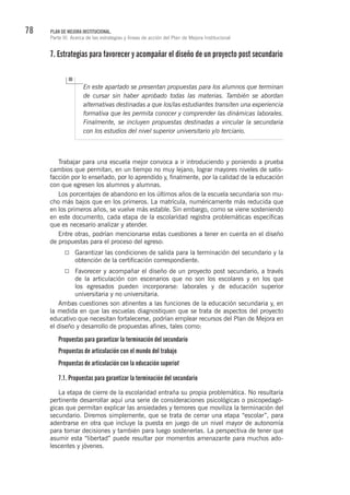 78 PLAN DE MEJORA INSTITUCIONAL.
Parte III. Acerca de las estrategias y líneas de acción del Plan de Mejora Institucional
7. Estrategias para favorecer y acompañar el diseño de un proyecto post secundario
En este apartado se presentan propuestas para los alumnos que terminan
de cursar sin haber aprobado todas las materias. También se abordan
alternativas destinadas a que los/las estudiantes transiten una experiencia
formativa que les permita conocer y comprender las dinámicas laborales.
Finalmente, se incluyen propuestas destinadas a vincular la secundaria
con los estudios del nivel superior universitario y/o terciario.
Trabajar para una escuela mejor convoca a ir introduciendo y poniendo a prueba
cambios que permitan, en un tiempo no muy lejano, lograr mayores niveles de satis-
facción por lo enseñado, por lo aprendido y, finalmente, por la calidad de la educación
con que egresen los alumnos y alumnas.
Los porcentajes de abandono en los últimos años de la escuela secundaria son mu-
cho más bajos que en los primeros. La matrícula, numéricamente más reducida que
en los primeros años, se vuelve más estable. Sin embargo, como se viene sosteniendo
en este documento, cada etapa de la escolaridad registra problemáticas específicas
que es necesario analizar y atender.
Entre otras, podrían mencionarse estas cuestiones a tener en cuenta en el diseño
de propuestas para el proceso del egreso:
Garantizar las condiciones de salida para la terminación del secundario y la
obtención de la certificación correspondiente.
Favorecer y acompañar el diseño de un proyecto post secundario, a través
de la articulación con escenarios que no son los escolares y en los que
los egresados pueden incorporarse: laborales y de educación superior
universitaria y no universitaria.
Ambas cuestiones son atinentes a las funciones de la educación secundaria y, en
la medida en que las escuelas diagnostiquen que se trata de aspectos del proyecto
educativo que necesitan fortalecerse, podrían emplear recursos del Plan de Mejora en
el diseño y desarrollo de propuestas afines, tales como:
Propuestas para garantizar la terminación del secundario
Propuestas de articulación con el mundo del trabajo
Propuestas de articulación con la educación superior
7.1. Propuestas para garantizar la terminación del secundario
La etapa de cierre de la escolaridad entraña su propia problemática. No resultaría
pertinente desarrollar aquí una serie de consideraciones psicológicas o psicopedagó-
gicas que permitan explicar las ansiedades y temores que moviliza la terminación del
secundario. Diremos simplemente, que se trata de cerrar una etapa “escolar”, para
adentrarse en otra que incluye la puesta en juego de un nivel mayor de autonomía
para tomar decisiones y también para luego sostenerlas. La perspectiva de tener que
asumir esta “libertad” puede resultar por momentos amenazante para muchos ado-
lescentes y jóvenes.
 