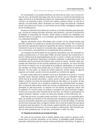 79PLAN DE MEJORA INSTITUCIONAL.
Parte III. Acerca de las estrategias y líneas de acción del Plan de Mejora Institucional
En la actualidad no es posible identificar una forma de ser joven, sino muchas for-
mas de vivir y de transitar esta etapa vital. Así es como un número de estudiantes que
llegan al final de la escolaridad secundaria son responsables de procurarse sostén a sí
mismos y en ocasiones a otros, en tanto son madres o padres y llevan, en más de un
aspecto, una vida adulta. Otros, atraviesan con menor carga una suerte de “moratoria
social” que preanuncia incluso, un corrimiento de los límites cronológicos tradiciona-
les de la adolescencia.
Aunque la institución secundaria aún conserve un formato diseñado para otras épo-
cas, muchas de nuestras escuelas reconocen esta situación y asumen el compromiso
de trabajar en propuestas de inclusión, dando cabida a jóvenes con realidades muy
distintas entre sí y en general, muy complejas, generando adaptaciones y alternativas
a su propuesta educativa.
Algunos estudiantes tienen dificultades para cumplir con los requerimientos que
permiten sostener la cursada de la escuela secundaria hasta al final. Son muchos los
que terminan adeudando materias sin garantías de volver a rendirlas y es un esfuerzo
importante el que se le requiere a la escuela para, luego de concluida la cursada, vol-
ver a convocarlos y acompañarlos en la preparación de los exámenes.
Los proyectos de terminalidad de los estudios secundarios que han encarado es-
cuelas y jurisdicciones y el mismo plan FiNES, de nivel nacional, dan cuenta de la in-
tención institucional de responsabilizarse por dar un cierre y cumplir, por lo tanto, con
el propósito de garantizar trayectorias completas a todos/as; a sabiendas de que un/a
estudiante será ex-alumno/a del Sistema sólo cuando se reciba. También estas pro-
puestas dan testimonio de los enormes esfuerzos que se realizan, así como del éxito
que tienen en relación con un porcentaje de la población destinataria y lo frustrantes
que resultan con tantos otros jóvenes que ya no están en condiciones de retomar sus
estudios. Por otra parte, no resulta de simple resolución, brindar apoyo en algunos
espacios curriculares cuando el alumno ya perdió su condición de regular.
En base a estos datos de la realidad, como ya se desarrolló en el punto 2, muchas
escuelas vienen llevando adelante propuestas de tutoría que se extienden hasta el
último año de la escuela secundaria –cuarto, quinto o sexto, según el caso– y que se
dirigen a realizar una tarea de acompañamiento de esta etapa y si se quiere, de tipo
“preventiva” en relación con el problema académico que previsiblemente se presen-
tará. La tarea de estos tutores reviste las mismas consideraciones que las que se han
planteado en este documento, en relación con las tutorías de segundo o tercer año
en adelante. En muchos casos, los tutores o consejeros de curso continúan el segui-
miento que la escuela viene haciendo de los alumnos, les indican la participación en
apoyos escolares, elaboran un plan con ellos para estudiar y rendir exámenes, etc.
Esta línea de acción no puede quedar escindida, al menos en sus propósitos gene-
rales, de aquella que focaliza en las articulaciones necesarias para garantizar la con-
secución de estudios superiores y/o la incorporación al mundo del trabajo. El estímulo
por terminar la escuela viene, en alguna medida, de la mano de la atracción que ejerza
el proyecto post secundario. En este sentido, pueden también ser los tutores quienes
realicen acciones de articulación, como se analiza a continuación. Pero también pue-
den ser otros profesores que, en tal caso, coordinarán su labor con ellos.
7.2. Propuestas de articulación con el mundo del trabajo
Así como en los primeros años el énfasis debiera estar puesto en generar condi-
ciones para la inclusión educativa; en los últimos, la estrategia puede orientarse a
promover condiciones para la inclusión social post estudios secundarios. El egreso, la
 