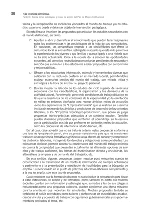 80 PLAN DE MEJORA INSTITUCIONAL.
Parte III. Acerca de las estrategias y líneas de acción del Plan de Mejora Institucional
salida y la incorporación en escenarios vinculados al mundo del trabajo y/o los estu-
dios superiores puede y debe ser objeto de intervención pedagógica.
En esta línea se inscriben las propuestas que articulan los estudios secundarios con
el mundo del trabajo, en tanto:
Apuntan a abrir y diversificar el conocimiento que puedan tener los jóvenes
sobre las problemáticas y las posibilidades de la vida de sus comunidades.
En ocasiones, las perspectivas respecto a las posibilidades que ofrece la
comunidad local se encuentran restringidas a aquello que está más próximo a
la experiencia de los jóvenes y sus familias o queda ligado a una historia que
no ha sido actualizada. Cabe a la escuela dar a conocer las oportunidades
existentes, así como las necesidades comunitarias pendientes de respuesta y
solución que estimulen a los estudiantes a idear propuestas con compromiso
y responsabilidad.
Ofrecen a los estudiantes información, estímulo y herramientas diversas que
colaboran con su inclusión posterior en el mercado laboral, permitiéndoles
explorar escenarios propios del mundo del trabajo, con mirada crítica y
estratégica a la hora de avizorar su proyecto personal.
Buscan mejorar la relación de los estudios del ciclo superior de la escuela
secundaria con las características, la organización y las demandas de la
actividad laboral. Por ejemplo: generando condiciones de trabajo didáctico en
las que la enseñanza de los contenidos de la especialidad y/o la orientación
se realiza en entornos diseñados para recrear ámbitos reales de actuación
-como las experiencias de “Empresa Simulada” que se realizan en la misma
institución recreando los ámbitos y condiciones de desarrollo de los contextos
laborales; o los “Proyectos tecnológico-productivos”, que ponen en juego
propuestas teórico-prácticas adecuadas a un contexto escolar-. También
pueden diseñarse propuestas que combinan el aprendizaje en la escuela
con la participación asistida por profesores en contextos reales de actuación,
como las propuestas de alternancia estudio-trabajo, etc.
En tal caso, cabe advertir que no se trata de ordenar estas propuestas conforme a
una idea de “preparación para”, sino de generar condiciones para que los estudiantes
transiten una experiencia formativa significativa a los efectos de conocer y comprender
las dinámicas laborales, incluyendo los derechos y obligaciones correspondientes. Las
propuestas debieran permitir abordar la problemática del mundo del trabajo teniendo
en cuenta la complejidad que presentan actualmente las diferentes opciones de em-
pleo y de trabajo autónomo, las formas de discriminación directa y encubiertas, las
alternativas de amparo y de demanda del trabajador, etc.
En este sentido, algunas propuestas pueden resultar poco relevantes cuando se
circunscriben a la transmisión de un monto de información -no siempre actualizada
y pertinente- o a la presentación y ejercitación de habilidades para la búsqueda de
empleo. Lo mencionado en el punto de prácticas educativo-laborales complementa y
a la vez se amplía, con este tipo de propuestas.
Cabe reconocer que la formación docente no suele incluir la preparación para llevar
a cabo estas líneas de acción y de formación, como también es cierto que muchos
docentes cuentan con información y estrategias que, sumadas a las de sus colegas y
reelaboradas como una propuesta colectiva, pueden conformar una oferta relevante
para la orientación que necesitan los estudiantes. Muchas propuestas también se
fortalecen al incluir actividades como talleres y conferencias de especialistas; estable-
ciendo vínculos y acuerdos de trabajo con organismos gubernamentales y no guberna-
mentales dedicados al tema, etc.
 