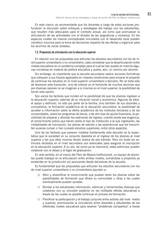 81PLAN DE MEJORA INSTITUCIONAL.
Parte III. Acerca de las estrategias y líneas de acción del Plan de Mejora Institucional
En este marco, es recomendable que los docentes a cargo de estas acciones pro-
fundicen la discusión sobre enfoques y estrategias del trabajo con los estudiantes,
que resulten más adecuados para el contexto actual; así como que promuevan la
articulación de las actividades con el dictado de las asignaturas y viceversa. En los
espacios rurales los marcos conceptuales vinculados con el desarrollo local pueden
constituir insumos para la toma de decisiones respecto de las ofertas a organizar para
los alumnos de zonas aisladas.
7.3. Propuestas de articulación con la educación superior
En relación con las propuestas que articulan los estudios secundarios con los de ni-
vel superior universitario o no universitario, cabe considerar que la desarticulación entre
niveles educativos es un problema complejo para el cual se han puesto en marcha algu-
nas iniciativas en materia de política educativa y queda, aún, un camino por recorrer.
Sin embargo, es importante que la escuela secundaria realice acciones formativas
que coloquen a sus futuros egresados en mejores condiciones para encarar el proyecto
de continuar los estudios en el nivel superior universitario o terciario. No se trata sólo
de favorecer esta transición, sino de colocar en el horizonte de muchos alumnos que
por diversas razones no se imaginan a sí mismos en el nivel superior, la posibilidad de
tomar esta opción.
Son varios los factores que inciden en la posibilidad de que los jóvenes ingresen a
la educación superior, además de su situación social y económica. Algunos de ellos:
el apoyo y estímulo, no sólo por parte de la familia, sino también de sus docentes y
compañeros; la formación académica de la educación secundaria; la posibilidad de
acceder a información sobre la oferta académica de los institutos terciarios y de las
universidades, sobre los programas de becas, o de otro tipo de ayuda financiera; la po-
sibilidad de preparar y afrontar los exámenes de ingreso, cuando existe esa exigencia;
el conocimiento previo que tienen sobre el tipo de institución a la que ingresarán, las
modalidades de inscripción, los planes de estudio y las experiencias que les transmi-
ten quienes cursan o han cursado estudios superiores; entre otros aspectos.
Uno de los factores que parecen modelar fuertemente esta decisión es la expec-
tativa que la sociedad en su conjunto deposita en el ingreso de los jóvenes al nivel
superior y las que ellos mismos tienen acerca de ese tránsito. Pero sin duda los es-
tímulos recibidos en el nivel secundario son esenciales para asegurar la inscripción
en la educación superior. A su vez, tal como ya se mencionó, estos estímulos pueden
colaborar con el deseo y el logro de graduación.
En este sentido, en el marco del Plan de Mejora Institucional, un equipo de docen-
tes puede trabajar en la articulación entre ambos niveles, sumándose a proyectos ya
existentes en la jurisdicción y/o avanzando desde decisiones de la escuela.
Es fundamental que las propuestas que articulan los estudios secundarios con los
de nivel superior universitario o no Universitario apunten a:
Abrir y diversificar el conocimiento que puedan tener los jóvenes sobre las
posibilidades de formación que ofrece su comunidad u otras a las cuales
eventualmente puedan acceder.
Brindar a los estudiantes información, estímulo y herramientas diversas que
colaboran con su inclusión posterior en las múltiples ofertas educativas a
través de las cuales es posible continuar el proceso de formación.
Planificar la participación y el trabajo conjunto entre actores del nivel medio
y superior, promoviendo la vinculación entre docentes y estudiantes de los
diferentes niveles educativos para resolver “problemas compartios” a través
 