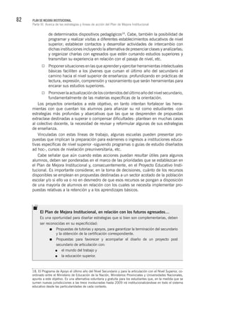 82 PLAN DE MEJORA INSTITUCIONAL.
Parte III. Acerca de las estrategias y líneas de acción del Plan de Mejora Institucional
de determinados dispositivos pedagógicos18
. Cabe, también la posibilidad de
programar y realizar visitas a diferentes establecimientos educativos de nivel
superior; establecer contactos y desarrollar actividades de intercambio con
dichas instituciones incluyendo la alternativa de presenciar clases y analizarlas;
y organizar charlas con egresados que estén cursando estudios superiores y
transmitan su experiencia en relación con el pasaje de nivel, etc.
Proponer situaciones en las que aprender y ejercitar herramientas intelectuales
básicas faciliten a los jóvenes que cursan el último año del secundario el
camino hacia el nivel superior de enseñanza: profundizando en prácticas de
lectura, expresión, comprensión y razonamiento que serán herramientas para
encarar sus estudios superiores.
Promoverlaactualizacióndeloscontenidosdelúltimoañodelnivelsecundario,
fundamentalmente de las materias específicas de la orientación.
Los proyectos orientados a este objetivo, en tanto intentan fortalecer las herra-
mientas con que cuentan los alumnos para afianzar su rol como estudiantes -con
estrategias más profundas y abarcativas que las que se desprenden de propuestas
extraclase destinadas a superar o compensar dificultades- plantean en muchas casos
al colectivo docente, la necesidad de revisar y reformular algunas de sus estrategias
de enseñanza.
Vinculadas con estas líneas de trabajo, algunas escuelas pueden presentar pro-
puestas que implican la preparación para exámenes o ingresos a instituciones educa-
tivas específicas de nivel superior -siguiendo programas o guías de estudio diseñados
ad hoc-, cursos de nivelación preuniversitaria, etc.
Cabe señalar que aún cuando estas acciones puedan resultar útiles para algunos
alumnos, deben ser ponderadas en el marco de las prioridades que se establezcan en
el Plan de Mejora Institucional y, consecuentemente, en el Proyecto Educativo Insti-
tucional. Es importante considerar, en la toma de decisiones, cuánto de los recursos
disponibles se emplean en propuestas destinadas a un sector acotado de la población
escolar y/o si ello va o no en desmedro de que esos recursos se pongan a disposición
de una mayoría de alumnos en relación con los cuales se necesita implementar pro-
puestas relativas a la retención y a los aprendizajes básicos.
18. El Programa de Apoyo el último año del Nivel Secundario y para la articulación con el Nivel Superior, co-
ordinado entre el Ministerio de Educación de la Nación, Ministerios Provinciales y Universidades Nacionales,
apunta a este objetivo. Es una alternativa voluntaria y gratuita para los estudiantes que, en la medida que se
sumen nuevas jurisdicciones a las trece involucradas hasta 2009 irá institucionalizándose en todo el sistema
educativo desde las particularidades de cada contexto.
El Plan de Mejora Institucional, en relación con los futuros egresados…
Es una oportunidad para diseñar estrategias que si bien son complementarias, deben
ser reconocidas en su especificidad:
Propuestas de tutorías y apoyos, para garantizar la terminación del secundario
y la obtención de la certificación correspondiente.
Propuestas para favorecer y acompañar el diseño de un proyecto post
secundario de articulación con:
el mundo del trabajo y
la educación superior.
 