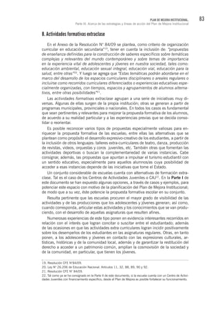83PLAN DE MEJORA INSTITUCIONAL.
Parte III. Acerca de las estrategias y líneas de acción del Plan de Mejora Institucional
8. Actividades formativas extraclase
En el Anexo de la Resolución N° 84/09 se plantea, como criterio de organización
curricular en educación secundaria”19
, tener en cuenta la inclusión de: “propuestas
de enseñanza definidas para la construcción de saberes específicos sobre temáticas
complejas y relevantes del mundo contemporáneo y sobre temas de importancia
en la experiencia vital de adolescentes y jóvenes en nuestra sociedad, tales como:
educación ambiental, educación sexual integral, educación vial, educación para la
salud, entre otras”20
. Y luego se agrega que “Estas temáticas podrán abordarse en el
marco del desarrollo de los espacios curriculares disciplinares o areales regulares o
incluirse como recorridos curriculares diferenciados o experiencias educativas espe-
cialmente organizadas, con tiempos, espacios y agrupamientos de alumnos alterna-
tivos, entre otras posibilidades”21
.
Las actividades formativas extraclase agrupan a una serie de iniciativas muy di-
versas. Algunas de ellas surgen de la propia institución; otras se generan a partir de
programas municipales, provinciales o nacionales. En todos los casos es fundamental
que sean pertinentes y relevantes para mejorar la propuesta formativa de los alumnos,
de acuerdo a su realidad particular y a las experiencias previas que se decida conso-
lidar o reorientar.
Es posible reconocer varios tipos de propuestas especialmente valiosas para en-
riquecer la propuesta formativa de las escuelas; entre ellas las alternativas que se
plantean como propósito el desarrollo expresivo-creativo de los estudiantes, a partir de
la inclusión de otros lenguajes: talleres extra-curriculares de teatro, danza, producción
de revistas, videos, orquestas y coros juveniles, etc. También otras que fomentan las
actividades deportivas o buscan la complementariedad de varias instancias. Cabe
consignar, además, las propuestas que apuntan a impulsar el turismo estudiantil con
un sentido educativo, especialmente para aquellos alumnos/as cuya posibilidad de
acceder a esas instancias depende de las iniciativas que tome el Estado.
Un conjunto considerable de escuelas cuenta con alternativas de formación extra-
clase. Tal es el caso de los Centros de Actividades Juveniles o CAJ22
. En la Parte I de
este documento se han expuesto algunas opciones, a través de casos y ejemplos, para
potenciar este espacio con motivo de la planificación del Plan de Mejora Institucional;
de modo que a su vez, éste potencie la propuesta formativa escolar en su conjunto.
Resulta pertinente que las escuelas procuren el mayor grado de visibilidad de las
actividades y de las producciones que los adolescentes y jóvenes generan; así como,
cuando corresponda, articular estas actividades y los conocimientos que se van produ-
ciendo, con el desarrollo de aquellas asignaturas que resulten afines.
Numerosas experiencias de este tipo ponen en evidencia interesantes recorridos en
relación con el interés que logran concitar o suscitar entre el estudiantado; además
de las ocasiones en que las actividades extra curriculares logran incidir positivamente
sobre los desempeños de los estudiantes en las asignaturas regulares. Otras, en tanto
ponen, a los adolescentes y jóvenes en contacto con las expresiones culturales, ar-
tísticas, históricas y de la comunidad local, además y de garantizar la restitución del
derecho a acceder a un patrimonio común, amplían la cosmovisión de la sociedad y
de la comunidad, en particular, que tienen los jóvenes.
19. Resolución CFE N°84/09.
20. Ley N° 26.206 de Educación Nacional. Artículos 11, 32, 88, 89, 90 y 92.
21. Resolución CFE N° 84/09.
22. Tal como ya se ha consignado en la Parte II de este documento, si la escuela cuenta con un Centro de Activi-
dades Juveniles con financiamiento específico, desde el Plan de Mejora es posible fortalecer su funcionamiento.
 