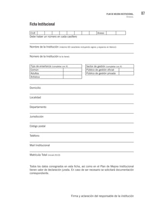 87PLAN DE MEJORA INSTITUCIONAL.
Anexos.
Ficha Institucional
CUE Anexo
Debe haber un número en cada casillero
Nombre de la Institución (máximo 60 caracteres incluyendo signos y espacios en blanco):
Número de la Institución (si lo tiene):
Tipo de enseñanza (completar con X) Sector de gestión (completar con X)
Común Público de gestión oficial
Adultos Público de gestión privada
Artística
Domicilio
Localidad
Departamento
Jurisdicción
Código postal
Teléfono
Mail Institucional
Matrícula Total (inicial 2010)
Todos los datos consignados en esta ficha, así como en el Plan de Mejora Institucional
tienen valor de declaración jurada. En caso de ser necesario se solicitará documentación
correspondiente.
Firma y aclaración del responsable de la institución
 