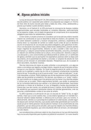 9PLAN DE MEJORA INSTITUCIONAL.
Algunas palabras iniciales
La Ley de Educación Nacional N° 26.206 establece el camino a recorrer hacia una
escuela pública con capacidad para sostener una propuesta que asegure un mínimo
de trece años de buena escuela para todas y todos los niños, niñas, adolescentes y
jóvenes que habitan nuestro territorio nacional.
Asimismo, en el Capítulo X, la LEN promueve la convivencia de diversos modelos
organizacionales para escuelas localizadas en contextos diferentes, particularmente
en los espacios rurales, con el objeto de garantizar el cumplimiento de la escolaridad
obligatoria para todos los adolescentes y jóvenes.
Si bien existe un amplio consenso en considerar que la escuela secundaria necesita
mejorar las condiciones en que se desarrolla la tarea de enseñar y de aprender, hoy
se vuelve necesario cuestionar y reubicar concepciones, prácticas y expectativas de
diverso tenor. La necesidad de cambio se instaló mucho antes de que se decidiera
asumir el compromiso de una escuela secundaria obligatoria; pero garantizar el dere-
cho a una educación secundaria a todos y todas los/las adolescentes y jóvenes plantea
mayor magnitud de requerimientos. Derecho no sólo a acceder a este nivel sino a
permanecer y a adquirir conocimientos socialmente relevantes, comunes y orientados
en relación con distintos ámbitos de la cultura y de la producción. Derecho a adquirir
una educación y unos conocimientos que efectivamente se validen con un certificado
de egreso y también que se acompañen de expectativas positivas sobre la etapa post
secundaria y de la posibilidad de diseñar y concretar un proyecto de estudio de nivel
terciario y/o de inclusión en actividades laborales. Perspectivas que, de no poseer el
título secundario, resultarían ilusorias.
Pero las intenciones de mejora se suelen enfrentar a una percepción, y en algunos
casos a una certeza que registra una larga historia, respecto de que la escuela cambia,
aunque en una dirección indebida. Sin duda la pregunta acerca de cuánto se corres-
ponde con la realidad y cuánto hay de mito en la expresión ampliamente compartida
acerca de que “la escuela ya no es lo que era antes” o que “cada vez está peor”, no ad-
mite respuestas unívocas. Podría objetarse que dichas expresiones omiten cantidad de
datos que las pondrían en entredicho. Por ejemplo, que refieren a un “antes” indefini-
do, que conecta con la etapa juvenil de personas que hoy tienen muy distintas edades
o incluso que ya no están. Podría argumentarse también, que eluden la perspectiva
de los numerosos testimonios que aportan a la historia del estudiantado, trasmitidos
oralmente o a través de la literatura, el cine, la fotografía y fuentes documentales de
diverso tipo; que dan cuenta, con variedad de tonos y matices, de las distintas formas
de resistencia que opusieron estudiantes jóvenes de distintas generaciones, ante las
penurias y arbitrariedades vividas en las aulas de antaño.
Es difícil oponerse a la afirmación de que a la escuela de “antes” le iba, en algún
sentido, mejor que a la de nuestros días. La secundaria signada por un mandato fun-
dacional selectivo estaba diseñada -a diferencia de la primaria- para una minoría. Y,
efectivamente, atendía a un porcentaje de la población en edad escolar, variable según
las épocas pero siempre reducido, cuyo acceso podía estar garantizado por la posición
social y/o por el mérito personal. Esa escuela era “exitosa” en el cumplimiento de unos
propósitos, que son otros que los actuales, pero que han dejado una impronta elitista y
consecuentemente expulsora, que viene resultando difícil de remover y de reemplazar
por otro ideario.
Las consideraciones anteriores caben en las situaciones en las que efectivamente
hay una escuela disponible para la potencial población estudiantil. Un nuevo desafío
 
