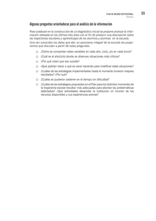 99PLAN DE MEJORA INSTITUCIONAL.
Anexos.
Algunas preguntas orientadoras para el análisis de la información
Para colaborar en la construcción de un diagnóstico inicial se propone analizar la infor-
mación relevada en los últimos tres años con el fin de producir una descripción sobre
las trayectorias escolares y aprendizajes de los alumnos y alumnas en la escuela.
Una vez conocidos los datos que dan un panorama integral de la escuela les propo-
nemos que discutan a partir de estas preguntas:
¿Cómo se comportan estas variables en cada año, ciclo, y/o en cada turno?
¿Cuál es el año/ciclo donde se observan situaciones más críticas?
¿Por qué creen que eso sucede?
¿Qué podrían hacer o qué se viene haciendo para modificar estas situaciones?
¿Cuáles de las estrategias implementadas hasta el momento tuvieron mejores
resultados? ¿Por qué?
¿Cuáles se pudieron sostener en el tiempo sin dificultad?
¿Cuáles de las estrategias propuestas en el Plan para los distintos momentos de
la trayectoria escolar resultan más adecuadas para abordar las problemáticas
detectadas? ¿Qué actividades desarrolla la institución en función de los
recursos disponibles y sus experiencias previas?
 