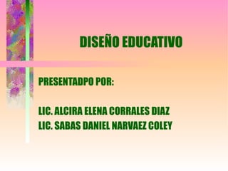 DISEÑO EDUCATIVO PRESENTADPO POR: LIC. ALCIRA ELENA CORRALES DIAZ LIC. SABAS DANIEL NARVAEZ COLEY 