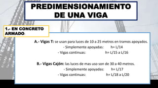 A.- Vigas T: se usan para luces de 10 a 25 metros en tramos apoyados.
- Simplemente apoyadas: h= L/14
- Vigas continuas: h= L/15 a L/16
B.- Vigas Cajón: las luces de mas uso son de 30 a 40 metros.
- Simplemente apoyadas: h= L/17
- Vigas continuas: h= L/18 a L/20
PREDIMENSIONAMIENTO
DE UNA VIGA
1.- EN CONCRETO
ARMADO:
 