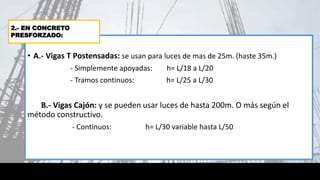 • A.- Vigas T Postensadas: se usan para luces de mas de 25m. (haste 35m.)
- Simplemente apoyadas: h= L/18 a L/20
- Tramos continuos: h= L/25 a L/30
B.- Vigas Cajón: y se pueden usar luces de hasta 200m. O más según el
método constructivo.
- Continuos: h= L/30 variable hasta L/50
2.- EN CONCRETO
PRESFORZADO:
 