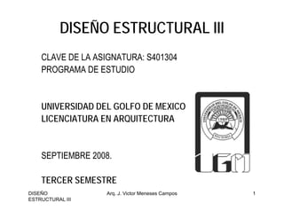 DISEÑO ESTRUCTURAL III
    CLAVE DE LA ASIGNATURA: S401304
    PROGRAMA DE ESTUDIO


    UNIVERSIDAD DEL GOLFO DE MEXICO
    LICENCIATURA EN ARQUITECTURA


    SEPTIEMBRE 2008.

    TERCER SEMESTRE
DISEÑO            Arq. J. Victor Meneses Campos   1
ESTRUCTURAL III
 
