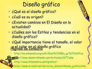 Diseño gráfico  ¿Qué es el diseño gráfico? ¿Cuál es su origen? ¿Existen cambios en El Diseño en la actualidad? ¿Cuáles son los Estilos y tendencias en el diseño gráfico? ¿Qué importancia tiene el tamaño, el valor y el color  en el diseño gráfico Páginas de consulta http :// es.wikipedia.org / wiki / Dise%C3%B1o _ gr%C3%A1fico http://www.desarrolloweb.com/articulos/1277.php http://www.fotonostra.com/grafico/ http :// www.d - noise.net / servicios_diseno / diseno_grafico.htm 