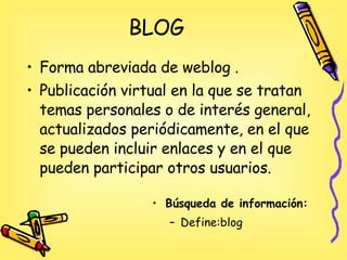 BLOG Forma abreviada de weblog .  Publicación virtual en la que se tratan temas personales o de interés general, actualizados periódicamente, en el que se pueden incluir enlaces y en el que pueden participar otros usuarios. Búsqueda de información: Define:blog 