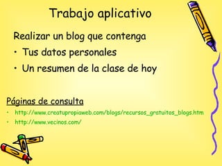 Trabajo aplicativo Realizar un blog que contenga Tus datos personales Un resumen de la clase de hoy Páginas de consulta http://www.creatupropiaweb.com/blogs/recursos_gratuitos_blogs.htm http :// www.vecinos.com / 