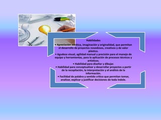 Habilidades
• Apreciación estética, imaginación y originalidad, que permitan
el desarrollo de proyectos novedosos, creativos y de valor
plástico.
• Agudeza visual, agilidad manual y precisión para el manejo de
equipo y herramientas, para la aplicación de procesos técnicos y
artísticos.
• Habilidad para diseñar y dibujar.
• Habilidad para conceptualizar y desarrollar proyectos a partir
de la recopilación, la interpretación y el análisis de la
información.
• Facilidad de palabra y sentido crítico que permitan tomar,
analizar, explicar y justificar decisiones de toda índole.
 