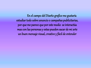 En el campo del Diseño grafico me gustaría
estudiartodo sobre anuncio o campañaspublicitarias,
por que me parece que por este medio se interactúa
mas con laspersonasy estaspueden sacar de mi arte
un buen mensaje visual, creativo y fácil de entender
 