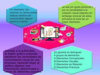 Un diseñador (sin
importar su rama) puede
realizar diseños sin
conocimiento alguno
sobre la materia
ya sea por gusto personal o
por su sensibilidad a la
creación visual (talento) sin
embargo conocer de estos
principios le hará ser un
mejor diseñador.
En general se distinguen
4 grupos de elementos
A.Elementos Conceptuales
B.Elementos Visuales
C.Elementos de Relación
D.Elementos Prácticos
Aplicado a la publicidad,
el diseño gráfico pretende
satisfacer las necesidades de
comunicación visual de una
empresa, haciendo llegar al
público objetivo una
información determinada a
través de diferentes soportes
 