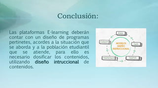 Conclusión:
Las plataformas E-learning deberán
contar con un diseño de programas
pertinetes, acordes a la situación que
se aborda y a la población etudiantil
que se atiende, para ello es
necesario dosificar los contenidos,
utilizando diseño intruccional de
contenidos.
 