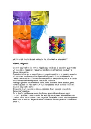 ¿EXPLICAR QUE ES UNA IMAGEN EN POSITIVO Y NEGATIVO?

Positivo y Negativo:

Cuando se perciben las formas negativas y positivas, el ocupante que invade
un espacio es negativo y viceversa, En el diseño el negro es positivo y el
blanco es negativo.
Espacio positivo, es el que rodea a un espacio negativo, y el espacio negativo,
el que rodea un signo positivo, la relación figura fondo es ambivalente: en
ciertos momentos encontramos formas positivas y espacio negativos, en otros
encontramos formas negativas y espacios positivos.
Por regla general a la forma que se ve como ocupante de un espacio, pero
también puede ser vista como un espacio rodeado de un espacio ocupado.
Cuando se percibe como
Ocupante de un espacio en blanco, rodeado de un espacio ocupado la
llamamos ‘negativa’.
En el diseño en blanco y negro, tendemos a considerar al negro como
ocupado, y al blanco como vació, Así, una forma negra es reconocida como
positiva y una forma blanco como negativa. Pero tales formas no corresponden
siempre a la realidad. Especialmente cuando las formas penetran o interfieren
entre sí.
 