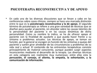 PSICOTERAPIA RECONSTRUCTIVA Y DE APOYO   En cada una de las diversas discusiones que se llevan a cabo en las conferencias sobre casos clínicos, siempre se hace una marcada distinción entre lo que es la  psicoterapia reconstructiva y la de apoyo.  El segundo término de psicoterapia se refiere a una gran variedad de técnicas que se diseñan para ayudar al paciente, sin ahondar sobre las causas latentes de la personalidad del paciente o en las causas dinámicas de dicha personalidad. Como su nombre lo indica, se ha de ofrecer apoyo al paciente con la finalidad de ayudarle a que pueda hacer frente a su síntoma o problemas actuales. Las técnicas de apoyo, se toman en función, por lo general se escogen en función de los síntomas o quejas del paciente y suelen girar alrededor de las circunstancias y problemas de su vida real y actual. El contenido de las entrevistas terapéuticas consiste principalmente de material consciente, aunque pueden surgir aspectos inconscientes mediante el desarrollo de la terapia. Las diversas técnicas en esta categoría son realmente muy numerosas: entre ellas esta la  persuasión, el consejo, el aliento, la empatía, la exhortación, y la comunicación de información.   