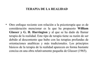 TERAPIA DE LA REALIDAD Otro enfoque reciente con relación a la psicoterapia que es de consideración mencionar es la que ha propuesto  William Glasser y G. H. Harrington  y al que se ha dado de llamar terapia de la realidad. Este tipo de terapia tiene su razón de ser debido al descontento que hubo con las terapias profundas de orientaciones analíticas y más tradicionales. Los principios básicos de la terapia de la realidad aparecen en forma bastante concisa en una obra relativamente pequeña de Glasser (1965). 