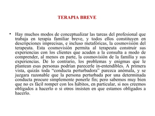 TERAPIA BREVE Hay muchos modos de conceptualizar las tareas del profesional que trabaja en terapia familiar breve, y todos ellos constituyen en descripciones imprecisas, e incluso metafóricas, la cosmovisión del terapeuta. Esta cosmovisión permita al terapeuta construir sus experiencias con los clientes que acuden a la consulta a modo de comprender, al menos en parte, la cosmovisión de la familia y sus experiencias. De lo contrario, los problemas y enigmas que le plantean esas personas podrían parecerle in-entendibles. A primera vista, quizás toda “conducta perturbadora” parezca anómala, y se juzgara razonable que la persona perturbada por una determinada conducta procure simplemente ponerle fin; pero sabemos muy bien que no es fácil romper con los hábitos, en particular, si nos creemos obligados a hacerlo o si otros insisten en que estamos obligados a hacerlo.  